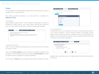 83
©2013 BeAnywhere. Todos os direitos reservados.
Tickets
Os computadores com o Agente BASE instalado podem, além de requerer assistência
imediata, criar um Ticket de Suporte.
Nota: Todos os pedidos associados à sua conta podem ser consultados em
Relatórios>Tickets.
1. Introdução
Neste separador poderá definir o texto introdutório apresentado ao cliente no
formulário de criação do ticket – para o efeito, utilize a caixa de texto colocada ao
centro. Em baixo pode ainda seleccionar a língua de apresentação desejada.
2. Questões adicionais
Pode criar até 10 questões personalizadas que serão adicionadas ao formulário
de criação de tickets.
Utilize o botão Nova questão para não só adicionar as questões que deseja, como
para definir o tipo de resposta permitida. Caso opte por Lista de opções, terá ainda
que definir esta lista de hipóteses de resposta predefinidas.
Por fim clique em Activo para que a pergunta seja incluída no formulário do ticket.
3. Encaminhamento
É possível seleccionar como destinatário dos tickets um departamento específico
ou um técnico específico – útil em diversas situações: por exemplo, quando
alguém está encarregue de processar a triagem inicial e o encaminhamento dos
pedidos. Sem encaminhamento automático, todos os pedidos estarão visíveis para
os técnicos com permissões adequadas.
Qualquer técnico que tenha acesso a um pedido poderá mais tarde reencaminhá-lo a
outro técnico.
Área Administrativa
 