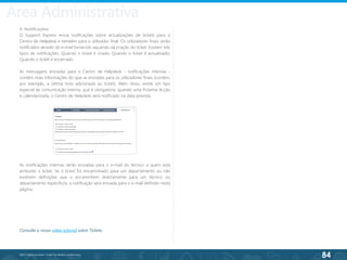 84
©2013 BeAnywhere. Todos os direitos reservados.
4. Notificações
O Support Express envia notificações sobre actualizações de tickets para o
Centro de Helpdesk e também para o utilizador final. Os utilizadores finais serão
notificados através do e-mail fornecido aquando da criação do ticket. Existem três
tipos de notificações: Quando o ticket é criado; Quando o ticket é actualizado;
Quando o ticket é encerrado.
As mensagens enviadas para o Centro de Helpdesk - notificações internas -
contêm mais informações do que as enviadas para os utilizadores finais (contêm,
por exemplo, a última nota adicionada ao ticket). Além disso, existe um tipo
especial de comunicação interna, que é obrigatória: quando uma Próxima Acção
é calendarizada, o Centro de Helpdesk será notificado na data prevista.
As notificações internas serão enviadas para o e-mail do técnico a quem está
atribuído o ticket. Se o ticket foi encaminhado para um departamento ou não
existirem definições que o encaminhem directamente para um técnico ou
departamento específicos, a notificação será enviada para o e-mail definido nesta
página.
Consulte o nosso vídeo tutorial sobre Tickets.
Área Administrativa
 