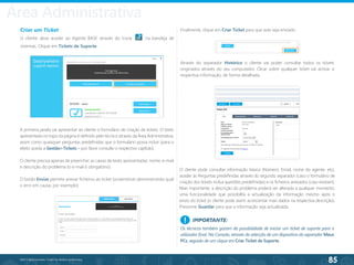 85
©2013 BeAnywhere. Todos os direitos reservados.
Criar um Ticket
O cliente deve aceder ao Agente BASE através do ícone na bandeja de
sistemas. Clique em Tickets de Suporte.
A primeira janela vai apresentar ao cliente o formulário de criação de tickets. O texto
apresentado no topo da página é definido pelo técnico através da Área Administrativa,
assim como quaisquer perguntas predefinidas que o formulário possa incluir (para o
efeito aceda a Gestão>Tickets – por favor consulte o respectivo capítulo).
O cliente precisa apenas de preencher as caixas de texto apresentadas: nome, e-mail
e descrição do problema (o e-mail é obrigatório).
O botão Enviar permite anexar ficheiros ao ticket (screenshots demonstrando qual
o erro em causa, por exemplo).
Finalmente, clique em Criar Ticket para que este seja enviado.
Através do separador Histórico o cliente vai poder consultar todos os tickets
originados através do seu computador. Clicar sobre qualquer ticket vai activar a
respectiva informação, de forma detalhada.
O cliente pode consultar informação básica (Número, Email, nome do agente, etc),
aceder às Perguntas predefinidas através do segundo separador (caso o formulário de
criação dos tickets inclua questões predefinidas) e os ficheiros anexados (caso existam).
Mais importante, a descrição do problema poderá ser alterada a qualquer momento;
uma funcionalidade que possibilita a actualização da informação mesmo após o
envio do ticket (o cliente pode assim acrescentar mais dados na respectiva descrição).
Pressione Guardar para que a informação seja actualizada.
IMPORTANTE:
Os técnicos também gozam da possibilidade de iniciar um ticket de suporte para o
utilizador final. Na Consola, através da selecção de um dispositivo do separador Meus
PCs, seguido de um clique em Criar Ticket de Suporte.
!
Área Administrativa
 