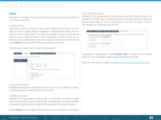 86
©2013 BeAnywhere. Todos os direitos reservados.
Avisos
Definição de mensagens de aviso apresentadas ao cliente perante a ocorrência de
circunstâncias específicas.
1. Perfil Semanal
Elaboração de perfil a activar em determinados dias/períodos horários. As várias
caixas de texto e opções permitem estabelecer a designação do perfil, a hora de
Início e Fim do respectivo perfil, o fuso-horário associado, o dia ou dias da semana
durante o qual o perfil se verifica, o URL a apresentar ao cliente através do Link
Exclusivo e/ou da Applet (basta clicar sobre as opções pretendidas) e finalmente a
opção Activo através da qual o Perfil será registado como activo.
Os Perfis activos serão visíveis na lista do lado esquerdo.
2. Ligação Inexistente
Mensagem apresentada ao cliente aquando da ocorrência de uma falha na conexão.
A mensagem deverá ser elaborada em formato HTML.
3. Applet Encerrada
Definição do URL apresentado ao cliente após o encerramento da sessão. É possível
definir dois momentos durante os quais este URL será apresentado: sempre que a Applet
é encerrada ou apenas quando a Applet é prematuramente fechada pelo utilizador.
A opção Activar permite a apresentação ao cliente, ou não, da respectiva mensagem.
4. Cartões de Chamada
Definição do URL apresentado ao cliente sempre que o tempo limite se esgota ou a
validade dos cartões expire. É possível definir dois momentos durante os quais este
URL será apresentado: no início de uma sessão e no fim de uma sessão. Coloque o
URL desejado nas respectivas caixas de texto.
Finalizadas as configurações, o botão Guardar Tudo, colocado no canto inferior
direito do ecrã, vai guardar e validar todas as alterações efectuadas.
Para mais informações, consulte o capítulo reservado aos Cartões de Chamadas.
Área Administrativa
 