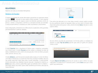 87
©2013 BeAnywhere. Todos os direitos reservados.
RELATÓRIOS
Relatórios de todas as actividades BeAnywhere.
Histórico de Sessões
O registo da totalidade das sessões efectuadas é passível de ser organizado através
do botão , colocado no canto superior direito da janela – o menu seguinte
permite uma ordenação dos registos a partir de diferentes parâmetros (nome do
técnico, o cliente, o computador, o domínio ou a duração da sessão, por exemplo).
É ainda possível ordenar os resultados por ordem ascendente ou descendente.
Estas configurações, juntamente com os filtros de procura aplicáveis, serão guardadas
permanentemente no perfil do utilizador.
O botão Exportar inicia o download do histórico para o respectivo computador,
num ficheiro Excel. O botão Procurar permite analisar a totalidade da base de
dados, estabelecendo vários critérios de pesquisa (dia, nome do cliente, gravação
vídeo, domínio, técnicos, etc).
O botão Atribuir a… permite associar às sessões seleccionadas um número de cliente,
um E-Mail, um Nome e/ou um número de Ticket. Para consultar em detalhe cada uma
das sessões, basta fazer duplo clique sobre a sessão pretendida – é ainda possível,
através desta janela mais detalhada, Exportar (executar o download do relatório) ou
Enviar (após clicar, o técnico poderá filtrar aquilo que pretende incluir no relatório –
Informação Global, Chat, Vídeo, System Shell, Transferência de Ficheiros, descrição do
Sistema Remoto).
Caso tenha sido efectuado um ou mais vídeos durante a sessão, poderá consultá-
los e/ou partilhá-los através do separador Vídeo; ao clicar sobre os ficheiros vídeo
disponíveis poderá ainda gravar o vídeo, através do botão Salvar colocado no canto
superior direito.
Na zona inferior da janela são apresentados, em formato gráfico, os resultados da
pesquisa. A opção Tipo de Gráfico permite optar entre um gráfico de Colunas/
Linhas ou Tarte.
A opção Objecto do Gráfico apresenta, em cascata, os vários critérios nos quais
cada gráfico se poderá focar. É necessário premir o botão Gerar para que o novo
gráfico seja apresentado.
Área Administrativa
 