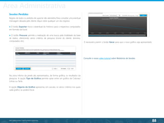 88
©2013 BeAnywhere. Todos os direitos reservados.
Sessões Perdidas
Registo de todos os pedidos de suporte não atendidos.Para consultar uma eventual
mensagem deixada pelo cliente clique sobre qualquer um dos registos.
● O botão Exportar inicia o download do histórico para o respectivo computador,
em formato de Excel.
● O botão Procurar permite a realização de uma busca pela totalidade da base
de dados, oferecendo vários critérios de pesquisa (nome do cliente, domínio,
computador, etc).
Na zona inferior da janela são apresentados, de forma gráfica, os resultados da
pesquisa. A opção Tipo de Gráfico permite optar entre um gráfico de Colunas/
Linhas ou Tarte.
A opção Objecto do Gráfico apresenta, em cascata, os vários critérios nos quais
cada gráfico se poderá focar.
É necessário premir o botão Gerar para que o novo gráfico seja apresentado.
Consulte o nosso vídeo tutorial sobre Relatórios de Sessões.
Área Administrativa
 