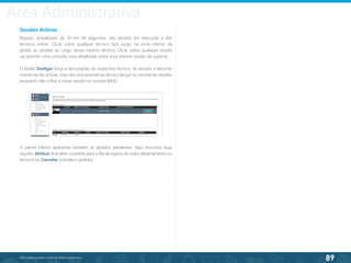 89
©2013 BeAnywhere. Todos os direitos reservados.
Sessões Activas
Registo, actualizado de 30 em 30 segundos, das sessões em execução e dos
técnicos online. Clicar sobre qualquer técnico fará surgir, na zona inferior da
janela, as sessões ao cargo desse mesmo técnico; Clicar sobre qualquer sessão
vai permitir uma consulta mais detalhada sobre essa mesma sessão de suporte.
O botão Desligar força a desconexão do respectivo técnico. As sessões a decorrer
manter-se-ão activas, mas não será possível ao técnico lançar ou reconectar sessões
enquanto não voltar a iniciar sessão na consola BASE.
O painel inferior apresenta também os pedidos pendentes. Aqui encontra duas
opções: Atribuir (transfere o pedido para a fila de espera de outro departamento ou
técnico) ou Cancelar (cancela o pedido).
Área Administrativa
 