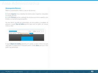 90
©2013 BeAnywhere. Todos os direitos reservados.
Desempenho/Técnicos
Relatório de desempenho relativo a cada um dos técnicos.
● O botão Exportar inicia o download do histórico para o respectivo computador,
em formato de Excel;
● O botão Procurar permite a realização de uma busca por técnico específico e/ou
limitada a um período temporal específico.
Na zona inferior da janela são apresentados, de forma gráfica, os resultados da
pesquisa. A opção Tipo de Gráfico permite optar entre um gráfico de Colunas/
Linhas ou Tarte.
A opção Objecto do Gráfico apresenta, em cascata, os vários critérios nos quais
cada gráfico se poderá focar. É necessário premir o botão Gerar para que o novo
gráfico seja apresentado.
Área Administrativa
 