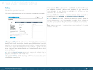 91
©2013 BeAnywhere. Todos os direitos reservados.
Tickets
Lista de tickets associados à sua conta.
Faça duplo-clique sobre qualquer um dos tickets para consultar mais informação.
● No separador Notas os técnicos têm a possibilidade de adicionar informação
que mantenha actualizada a evolução dos incidentes. Por uma questão de
responsabilização, as notas são acompanhadas pela hora (UTC) em que são
adicionadas; não é possível eliminá-las.
● O separador Sessões apresenta a listagem de todas as sessões adicionada ao
ticket através da opção Atribuir A… em Relatórios> Histórico de Sessões.
● O botão Procurar vai ajudá-lo a pesquisar por um relatório específico, através de
critérios de busca como o domínio, computador, mensagem, técnico atribuído ou
data. Note que as opções de filtragem e ordenamento aplicadas são persistentes.
Nota: os anexos associados a tickets resolvidos serão eliminados um mês após a
respectiva resolução.
● No separador Info, além de poder consultar informações adicionais relativas ao
ticket, é ainda possível reencaminhar os tickets para um departamento ou técnico
específicos (ou remover um reenvio antecedente), modificar o estado do ticket (de
acordo com as opções Aberto, Em processamento e Fechado) e agendar a Próxima
Acção. Esta última opção activa o envio de um e-mail (lembrete) ao técnico ou ao
centro de helpdesk.
● O separador Outras Questões apresenta as respostas do utilizador final às
perguntas apresentadas no formulário do ticket.
● O separador Ficheiros permite descarregar os ficheiros anexados ao ticket, assim
como eliminar ou adicioná-los.
Área Administrativa
 