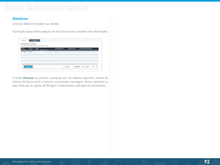92
©2013 BeAnywhere. Todos os direitos reservados.
Relatórios
Lista dos relatórios enviados aos clientes.
Faça duplo-clique sobre qualquer um dos técnicos para consultar mais informações.
O botão Procurar vai ajudá-lo a pesquisar por um relatório específico, através de
critérios de busca como o domínio, computador, mensagem, técnico atribuído ou
data. Note que as opções de filtragem e ordenamento aplicadas são persistentes.
Área Administrativa
 