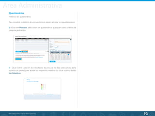 93
©2013 BeAnywhere. Todos os direitos reservados.
Questionários
Histórico dos questionários.
Para consultar o relatório de um questionário deverá adoptar os seguintes passos:
1- Clicar em Procurar, seleccionar um questionário e quaisquer outros critérios de
pesquisa pertinentes.
2 - Clicar sobre cada um dos resultados da procura (na lista colocada na zona
superior da janela) para aceder ao respectivo relatório ou clicar sobre o botão
Ver Relatório.
Área Administrativa
 