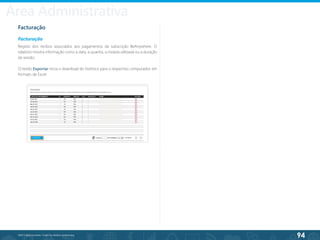 94
©2013 BeAnywhere. Todos os direitos reservados.
Facturação
Facturação
Registo dos recibos associados aos pagamentos da subscrição BeAnywhere. O
relatório mostra informação como a data, a quantia, a moeda utilizada ou a duração
da sessão.
O botão Exportar inicia o download do histórico para o respectivo computador, em
formato de Excel.
Área Administrativa
 