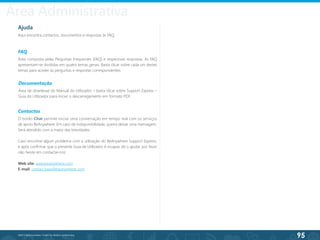 95
©2013 BeAnywhere. Todos os direitos reservados.
Ajuda
Aqui encontra contactos, documentos e respostas às FAQ.
FAQ
Área composta pelas Perguntas Frequentes (FAQ) e respectivas respostas. As FAQ
apresentam-se divididas em quatro temas gerais. Basta clicar sobre cada um destes
temas para aceder às perguntas e respostas correspondentes.
Contactos
O botão Chat permite iniciar uma conversação em tempo real com os serviços
de apoio BeAnywhere. Em caso de indisponibilidade, queira deixar uma mensagem.
Será atendido com a maior das brevidades.
Caso encontre algum problema com a utilização do BeAnywhere Support Express,
e após confirmar que o presente Guia de Utilizador é incapaz de o ajudar, por favor
não hesite em contactar-nos:
Web site: www.beanywhere.com
E-mail: contact.base@beanywhere.com
Documentação
Área de download do Manual do Utilizador – basta clicar sobre Support Express –
Guia do Utilizador para iniciar o descarregamento em formato PDF.
Área Administrativa
 