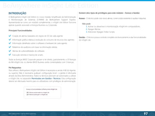 97
©2013 BeAnywhere. Todos os direitos reservados.
BeAnywhere inSight Lite Edition
INTRODUÇÃO
O BeAnywhere inSight Lite Edition é o novo módulo Simplificado de Administração
e Monitorização de Sistemas (S-RMM) do BeAnywhere Support Express.
Apresentando-se como um módulo complementar, o inSight Lite Edition funciona
apenas quando associado a licenças Business ou Corporate.
Principais Funcionalidades:
Criação de alertas baseados em regras do SO de cada agente;
Informação gráfica relativa à evolução do consumo de recursos dos agentes;
Informação detalhada sobre o software e hardware de cada agente;
Relatórios de auditoria com base na informação obtida;
Alertas de vulnerabilidades do software;
Execução remota e massiva de scripts.
Todas as licenças BASE Corporate passam a ter direito, gratuitamente, a 10 licenças
do BA inSight Lite; os clientes BASE Business serão contemplados com 5 licenças.
Pré Requisitos
Para utilizar o BeAnywhere inSight Lite Edition é necessária a versão 4.80 do Agente,
ou superior. Não é necessária qualquer configuração local - a gestão é efectuada
através da Área Administrativa. Todos os técnicos precisam ser autorizados a utilizar
o inSight Lite, no separador Permissões em Gestão> Técnicos. Esta configuração
deverá ser efectuada mesmo para os utilizadores com privilégios de administração.
Existem dois tipos de privilégios para este módulo – Acesso e Gestão:
Acesso - O técnico pode criar novos alertas, correr scripts existentes e auditar máquinas.
Não pode:
	 1. Activar ou desactivar a monitorização inSight em computadores;
	 2. Apagar Alertas;
	 3. Adicionar/ Apagar/ Editar Scripts.
Gestão - O técnico possui controlo completo do licenciamento e das funcionalidades
do inSight Lite.
 