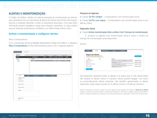 98
©2013 BeAnywhere. Todos os direitos reservados.
ALERTAS E MONITORIZAÇÃO
O inSight Lite Edition constitui um sistema avançado de monitorização de sistemas
que, juntamente com um mecanismo de alertas em tempo real, fornece informações
precisas e imediatas referentes a todos os dispositivos associados. Com base nesta
informação poderá estabelecer regras para situações específicas, ou seja, poderá
associar respostas automáticas e imediatas a um determinado evento crítico.
Activar a monitorização e configurar alertas:
Meus Computadores
Com a introdução da funcionalidade BeAnywhere inSight Lite Edition, a categoria
Meus Computadores na Área Administrativa passou a ter o seguinte aspecto:
Pesquisa de Agentes:
● Campo Só PCs inSight – Computadores com monitorização activa.
● Campo Só PCs com regras – Computadores com monitorização activa e com
alertas criados.
Separador Geral:
● Opção Activar monitorização (Está a utilizar X de Y licenças de monitorização).	
● enumera os agentes com monitorização activa e indica o número de
licenças de monitorização ainda disponíveis.
Alertas
BeAnywhere inSight Lite Edition
Este separador apresenta todos os alertas e as regras que os irão desencadear.
São listados os alertas activos e inactivos, sendo possível apagar, criar novos
ou activar/desactivar alertas existentes. São também apresentados os alertas
disponíveis (cada máquina pode ter 10 alertas activos e 20 alertas inactivos).
NOTA: Ao desactivar um alerta, as regras do mesmo deixam de ser aplicadas. No entanto, o Histórico de Alertas
mantém-se, pelo que é possível reactivar o alerta quando desejar. Por outro lado, se apagar o alerta estará também a
eliminar o respectivo histórico de ocorrências e não será possível efectuar a reactivação - terá de criar um alerta novo.
 