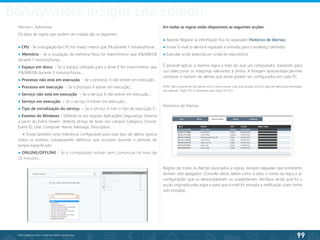 99
©2013 BeAnywhere. Todos os direitos reservados.
BeAnywhere inSight Lite Edition
Alertas> Adicionar
Os tipos de regras que podem ser criadas são os seguintes:
● CPU - Se a ocupação da CPU for maior/ menor que X% durante Y minutos/horas...
● Memória - Se a ocupação da memória física for maior/menor que X%/MB/GB
durante Y minutos/horas...
● Espaço em disco - Se o espaço utilizado para a drive X for maior/menor que
Y%/MB/GB durante Y minutos/horas...
● Processo não está em execução - Se o processo X não estiver em execução...
● Processo em execução - Se o processo X estiver em execução...
● Serviço não está em execução – Se o serviço X não estiver em execução...
● Serviço em execução – Se o serviço X estiver em execução...
● Tipo de inicialização do serviço – Se o serviço X tiver o tipo de execução Y…
● Eventos do Windows – Detecte-os nos registos Aplicações/ Segurança/ Sistema
a partir do Event Viewer; detecte strings de texto nos campos Category, Source,
Event ID, User, Computer Name, Message, Description.
● Existe também uma tolerância configurável para este tipo de alerta: Ignora
todos os eventos subsequentes idênticos que ocorram durante o período de
tempo especificado.
● ONLINE/OFFLINE - Se o computador estiver sem comunicar há mais de
10 minutos…
Em todas as regras estão disponíveis as seguintes acções:
● Apenas Registar (a informação fica no separador Histórico de Alertas)
● Enviar E-mail (o alerta é registado e enviado para o endereço definido)
● Executar script (executa um script do repositório)
É possível aplicar a mesma regra a mais do que um computador, bastando para
isso seleccionar as máquinas relevantes à direita. A listagem apresentada permite
conhecer o número de alertas que ainda podem ser configurados em cada PC.
NOTA: Não é possível ter dois alertas com o mesmo nome. Caso essa situação ocorra o segundo alerta será renomeado
(por exemplo: “High CPU” é renomeado para “High CPU (2)”).	
Histórico de Alertas
Registo de todos os Alertas associados a regras, excepto daqueles que entretanto
tenham sido apagados. Consulte vários dados como a data, o nome da regra e as
configurações que os desencadearam ou suspenderam. Verifique ainda qual foi a
acção originada pela regra e para que e-mail foi enviada a notificação (caso tenha
sido enviada).
 