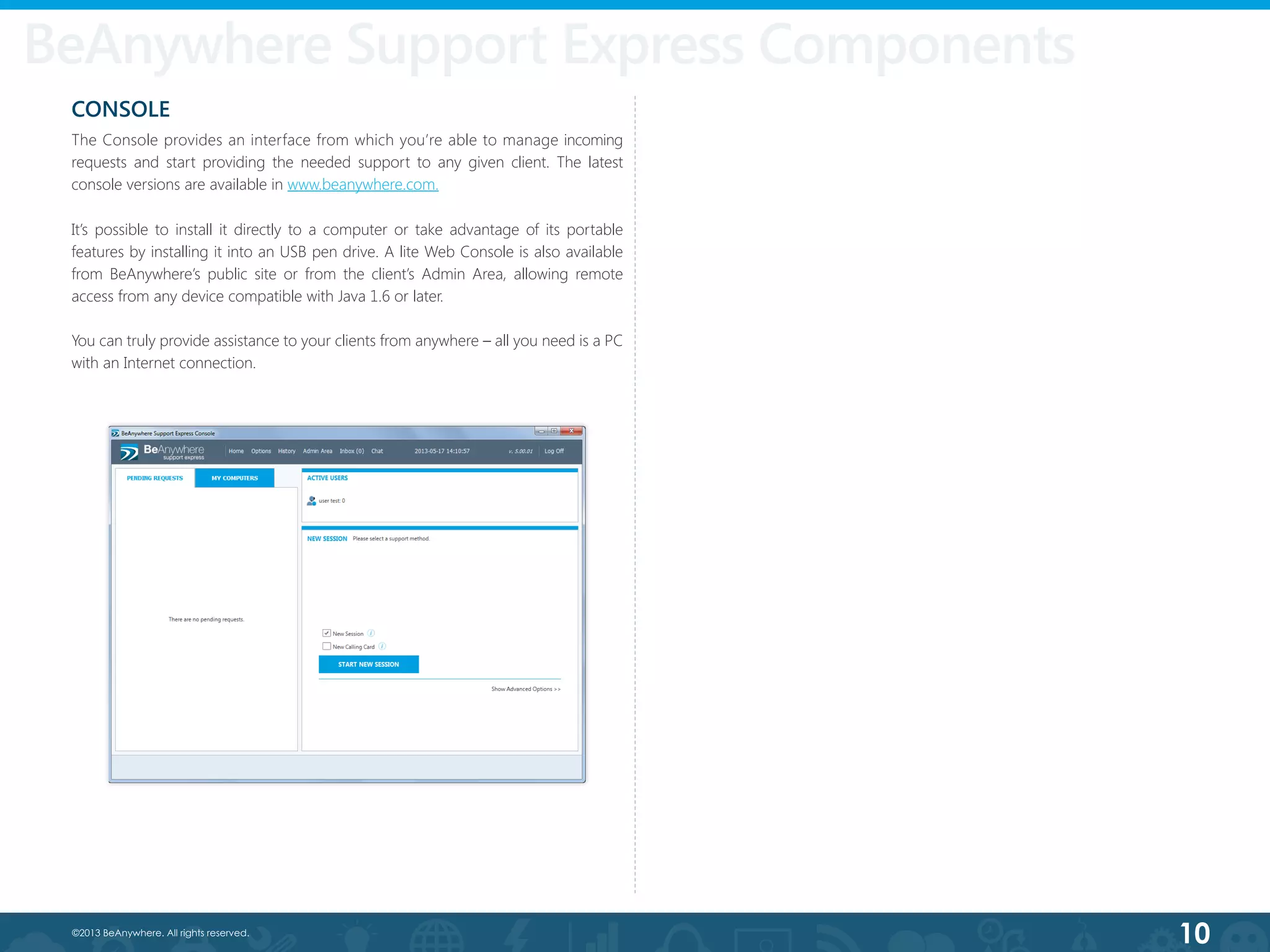 10©2013 BeAnywhere. All rights reserved.
CONSOLE
The Console provides an interface from which you’re able to manage incoming
requests and start providing the needed support to any given client. The latest
console versions are available in www.beanywhere.com.
It’s possible to install it directly to a computer or take advantage of its portable
features by installing it into an USB pen drive. A lite Web Console is also available
from BeAnywhere’s public site or from the client’s Admin Area, allowing remote
access from any device compatible with Java 1.6 or later.
You can truly provide assistance to your clients from anywhere – all you need is a PC
with an Internet connection.
BeAnywhere Support Express Components
 