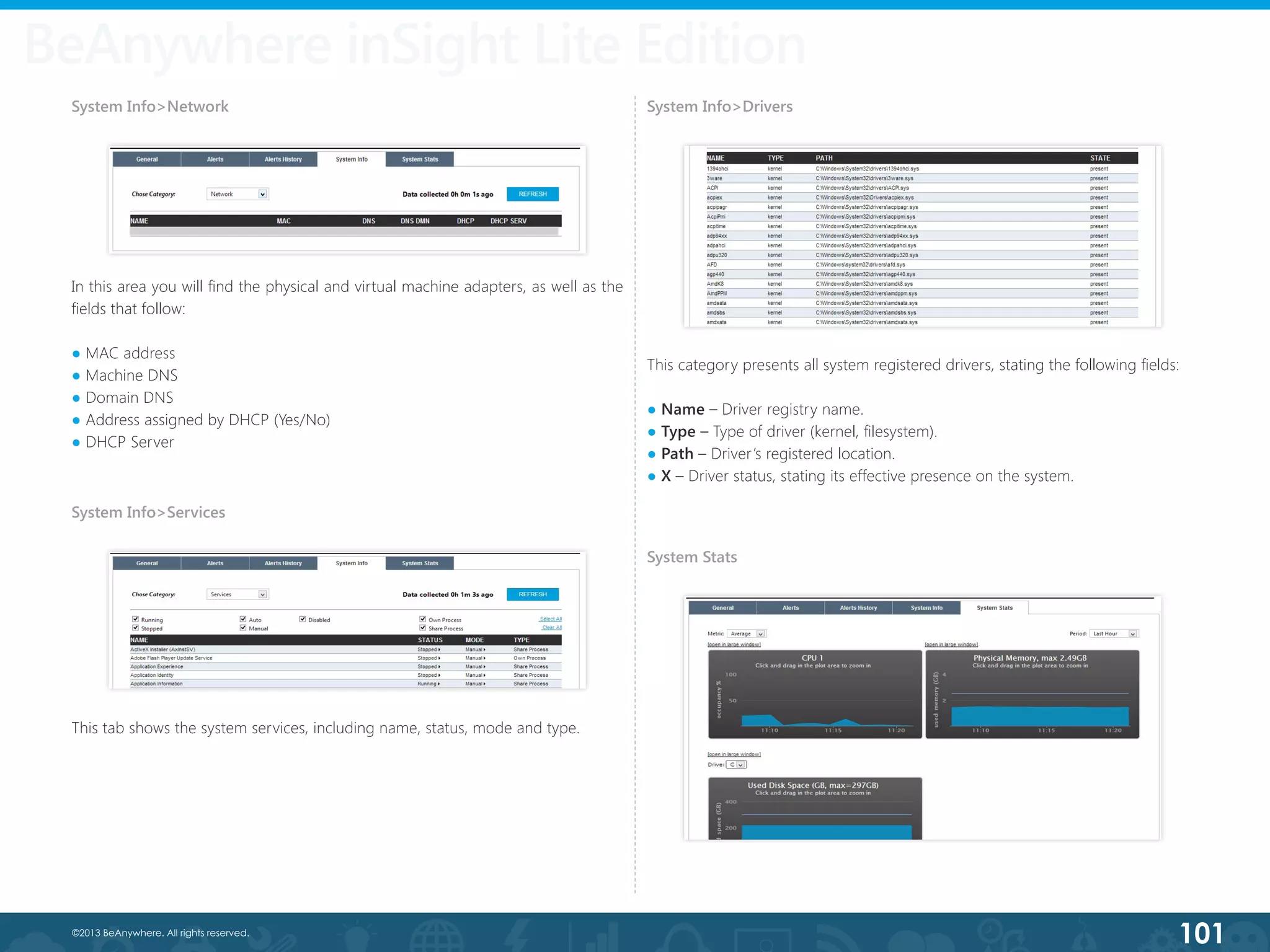 101©2013 BeAnywhere. All rights reserved.
In this area you will find the physical and virtual machine adapters, as well as the
fields that follow:
● MAC address
● Machine DNS
● Domain DNS
● Address assigned by DHCP (Yes/No)
● DHCP Server
BeAnywhere inSight Lite Edition
System Info>Network
System Info>Services
This tab shows the system services, including name, status, mode and type.
System Info>Drivers
This category presents all system registered drivers, stating the following fields:
● Name – Driver registry name.
● Type – Type of driver (kernel, filesystem).
● Path – Driver’s registered location.
● X – Driver status, stating its effective presence on the system.
System Stats
 