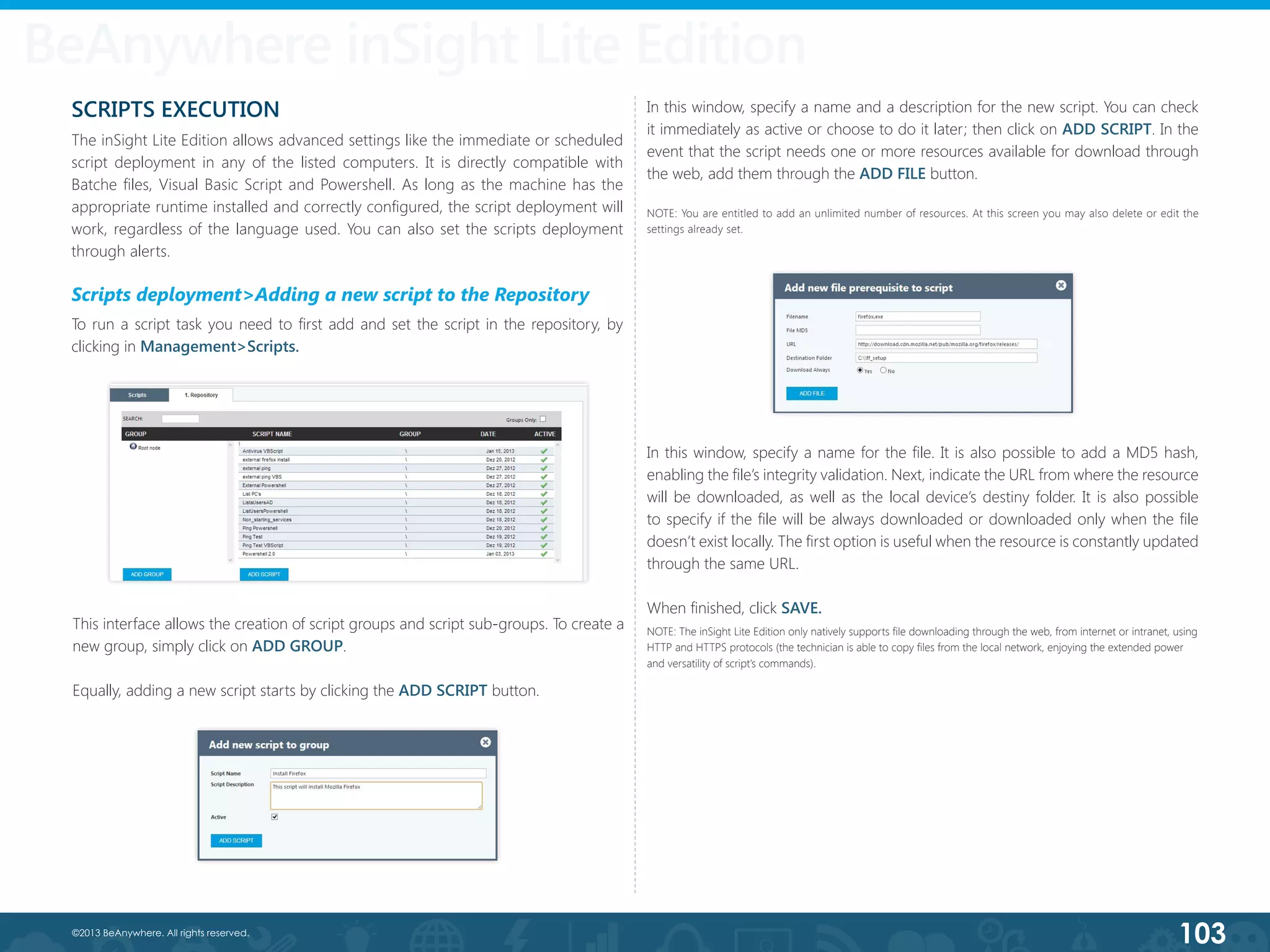 103©2013 BeAnywhere. All rights reserved.
BeAnywhere inSight Lite Edition
This interface allows the creation of script groups and script sub-groups. To create a
new group, simply click on ADD GROUP.
Equally, adding a new script starts by clicking the ADD SCRIPT button.
In this window, specify a name and a description for the new script. You can check
it immediately as active or choose to do it later; then click on ADD SCRIPT. In the
event that the script needs one or more resources available for download through
the web, add them through the ADD FILE button.
NOTE: You are entitled to add an unlimited number of resources. At this screen you may also delete or edit the
settings already set.
SCRIPTS EXECUTION
The inSight Lite Edition allows advanced settings like the immediate or scheduled
script deployment in any of the listed computers. It is directly compatible with
Batche files, Visual Basic Script and Powershell. As long as the machine has the
appropriate runtime installed and correctly configured, the script deployment will
work, regardless of the language used. You can also set the scripts deployment
through alerts.
Scripts deployment>Adding a new script to the Repository
To run a script task you need to first add and set the script in the repository, by
clicking in Management>Scripts.
In this window, specify a name for the file. It is also possible to add a MD5 hash,
enabling the file’s integrity validation. Next, indicate the URL from where the resource
will be downloaded, as well as the local device’s destiny folder. It is also possible
to specify if the file will be always downloaded or downloaded only when the file
doesn’t exist locally. The first option is useful when the resource is constantly updated
through the same URL.
When finished, click SAVE.
NOTE: The inSight Lite Edition only natively supports file downloading through the web, from internet or intranet, using
HTTP and HTTPS protocols (the technician is able to copy files from the local network, enjoying the extended power
and versatility of script’s commands).
 