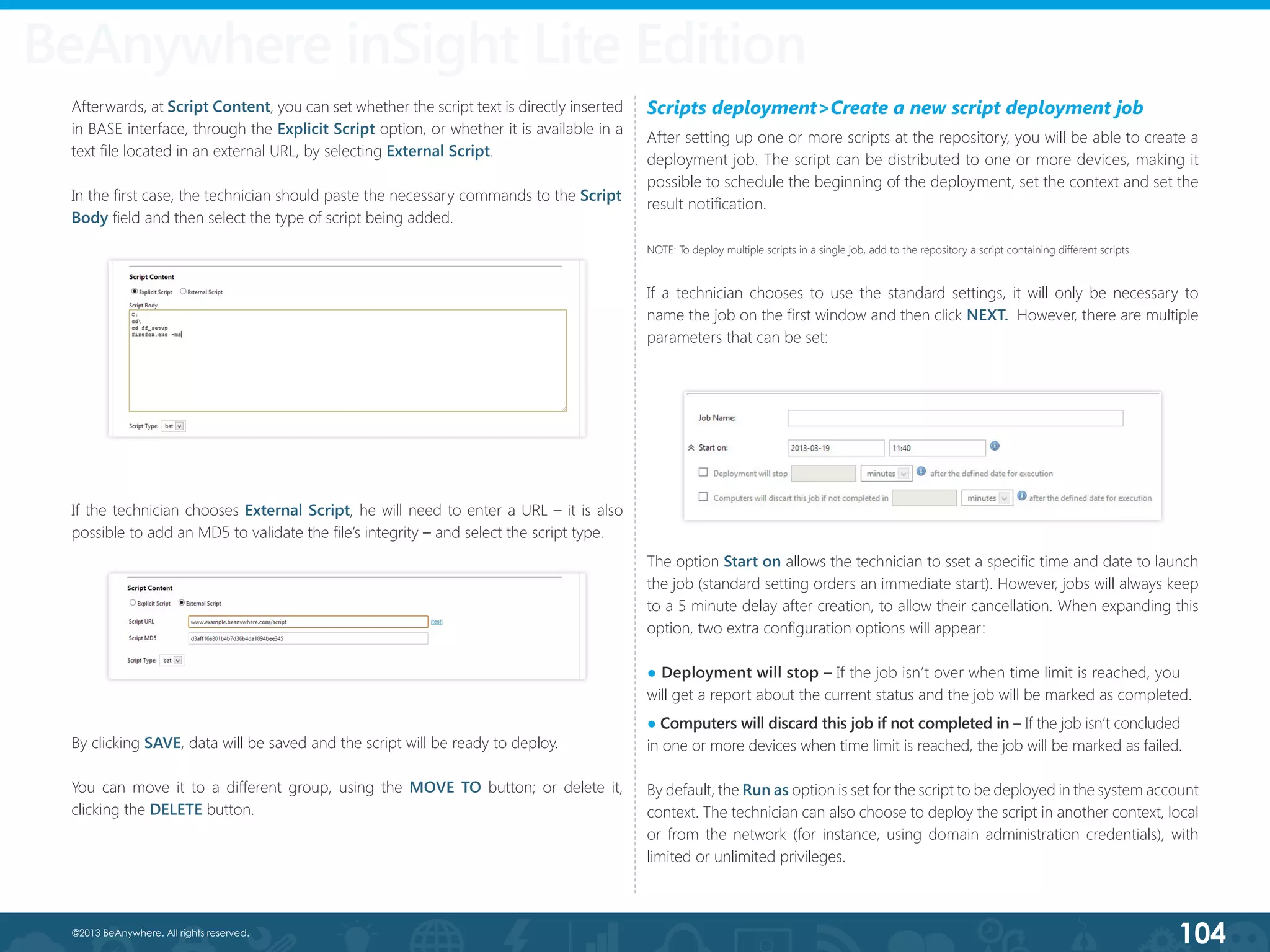104©2013 BeAnywhere. All rights reserved.
Afterwards, at Script Content, you can set whether the script text is directly inserted
in BASE interface, through the Explicit Script option, or whether it is available in a
text file located in an external URL, by selecting External Script.
In the first case, the technician should paste the necessary commands to the Script
Body field and then select the type of script being added.
If the technician chooses External Script, he will need to enter a URL – it is also
possible to add an MD5 to validate the file’s integrity – and select the script type.
By clicking SAVE, data will be saved and the script will be ready to deploy.
You can move it to a different group, using the MOVE TO button; or delete it,
clicking the DELETE button.
Scripts deployment>Create a new script deployment job
After setting up one or more scripts at the repository, you will be able to create a
deployment job. The script can be distributed to one or more devices, making it
possible to schedule the beginning of the deployment, set the context and set the
result notification.
NOTE: To deploy multiple scripts in a single job, add to the repository a script containing different scripts.
If a technician chooses to use the standard settings, it will only be necessary to
name the job on the first window and then click NEXT.  However, there are multiple
parameters that can be set:
The option Start on allows the technician to sset a specific time and date to launch
the job (standard setting orders an immediate start). However, jobs will always keep
to a 5 minute delay after creation, to allow their cancellation. When expanding this
option, two extra configuration options will appear:
● Deployment will stop – If the job isn’t over when time limit is reached, you 	
will get a report about the current status and the job will be marked as completed.
● Computers will discard this job if not completed in – If the job isn’t concluded          	
in one or more devices when time limit is reached, the job will be marked as failed.
By default, the Run as option is set for the script to be deployed in the system account
context. The technician can also choose to deploy the script in another context, local
or from the network (for instance, using domain administration credentials), with
limited or unlimited privileges.
BeAnywhere inSight Lite Edition
 