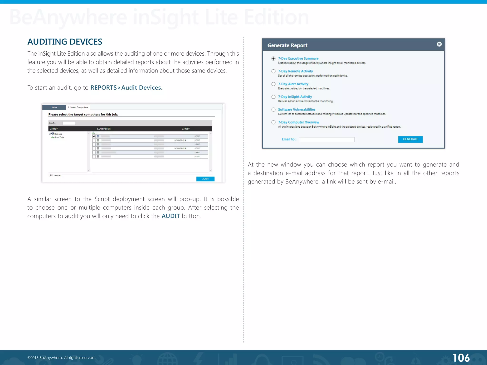 106©2013 BeAnywhere. All rights reserved.
AUDITING DEVICES
The inSight Lite Edition also allows the auditing of one or more devices. Through this
feature you will be able to obtain detailed reports about the activities performed in
the selected devices, as well as detailed information about those same devices.
To start an audit, go to REPORTS>Audit Devices.
A similar screen to the Script deployment screen will pop-up. It is possible
to choose one or multiple computers inside each group. After selecting the
computers to audit you will only need to click the AUDIT button.
At the new window you can choose which report you want to generate and
a destination e-mail address for that report. Just like in all the other reports
generated by BeAnywhere, a link will be sent by e-mail.
BeAnywhere inSight Lite Edition
 
