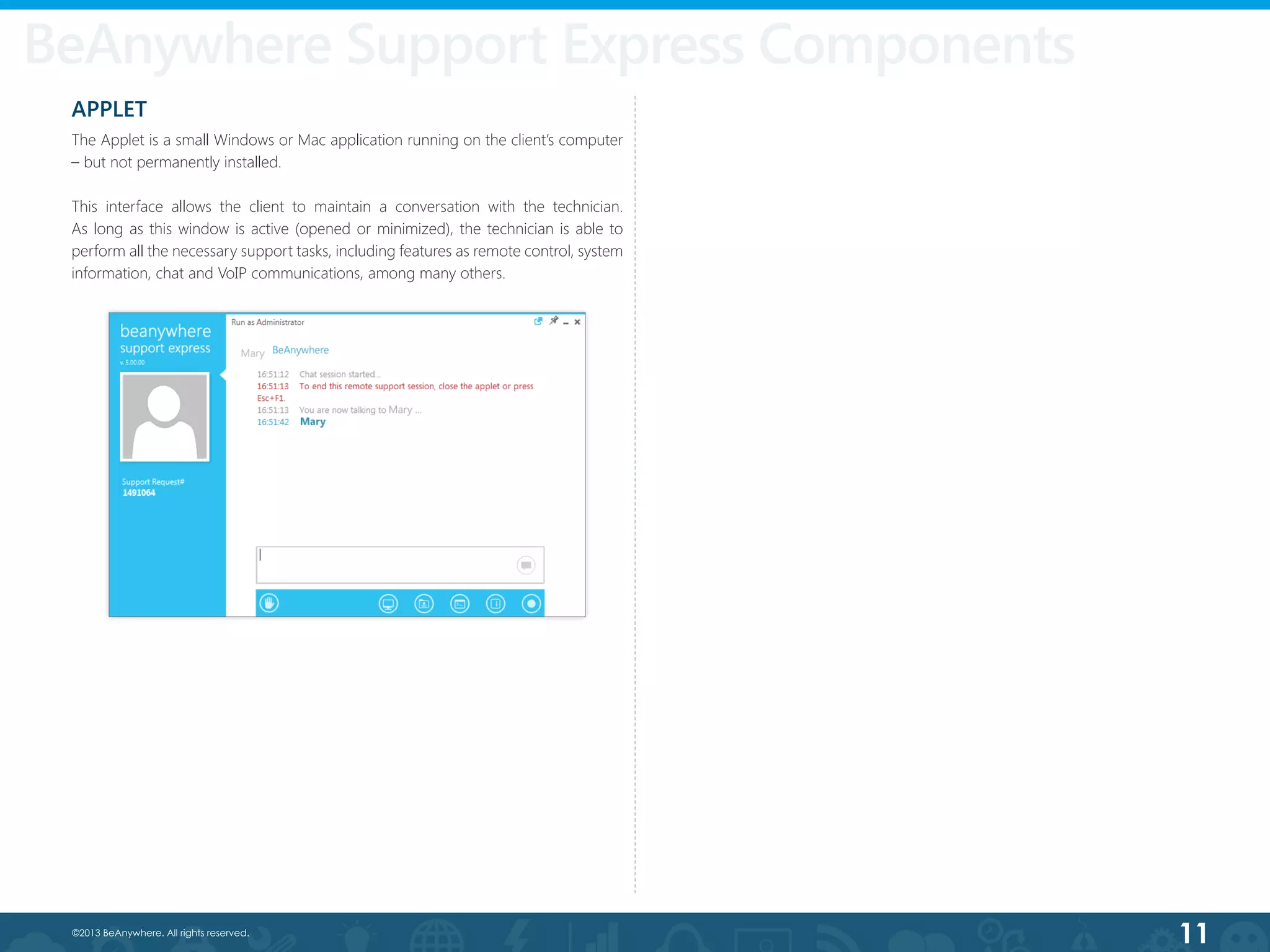 11©2013 BeAnywhere. All rights reserved.
APPLET
The Applet is a small Windows or Mac application running on the client’s computer
– but not permanently installed.
This interface allows the client to maintain a conversation with the technician.
As long as this window is active (opened or minimized), the technician is able to
perform all the necessary support tasks, including features as remote control, system
information, chat and VoIP communications, among many others.
BeAnywhere Support Express Components
 