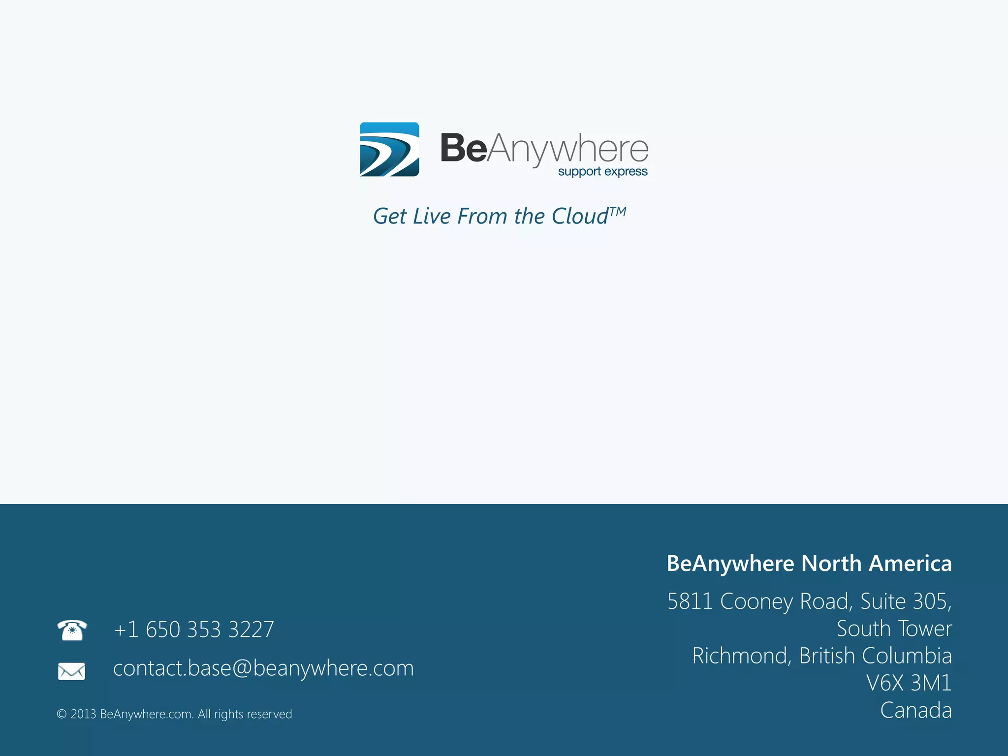 111©2013 BeAnywhere. All rights reserved.
©2012 BeAnywhere. All rights reserved.
BeAnywhere Europe
Rua Professor Henrique de Barros, 4
Edifício Sagres, 4º C
2685-338 Prior Velho
Sacavém, Portugal
Contact: base@beanywhere.com
Phone: +351 210 441 550
©2012 BeAnywhere. All rights reserved.
BeAnywhere North America
5811 Cooney Road, Suite 305,
South Tower
Richmond, British Columbia
V6X 3M1
Canada
Get Live From the CloudTMs
+1 650 353 3227
contact.base@beanywhere.com
© 2013 BeAnywhere.com. All rights reserved
 