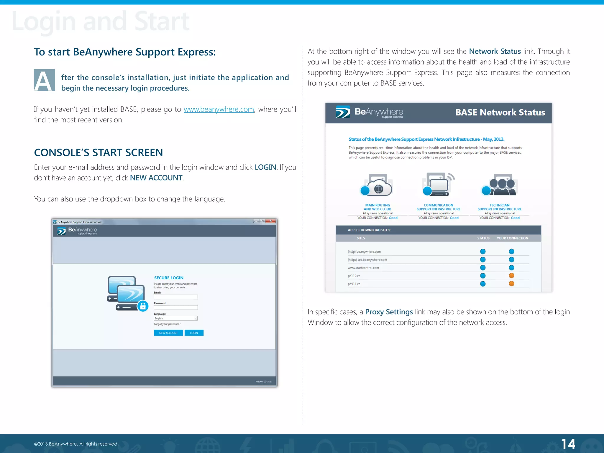 14©2013 BeAnywhere. All rights reserved.
Login and Start
At the bottom right of the window you will see the Network Status link. Through it
you will be able to access information about the health and load of the infrastructure
supporting BeAnywhere Support Express. This page also measures the connection
from your computer to BASE services.
To start BeAnywhere Support Express:
A	 fter the console’s installation, just initiate the application and   	
	 begin the necessary login procedures.
If you haven’t yet installed BASE, please go to www.beanywhere.com, where you’ll
find the most recent version.
CONSOLE’S START SCREEN
Enter your e-mail address and password in the login window and click LOGIN. If you
don’t have an account yet, click NEW ACCOUNT.
You can also use the dropdown box to change the language.
In specific cases, a Proxy Settings link may also be shown on the bottom of the login
Window to allow the correct configuration of the network access.
 
