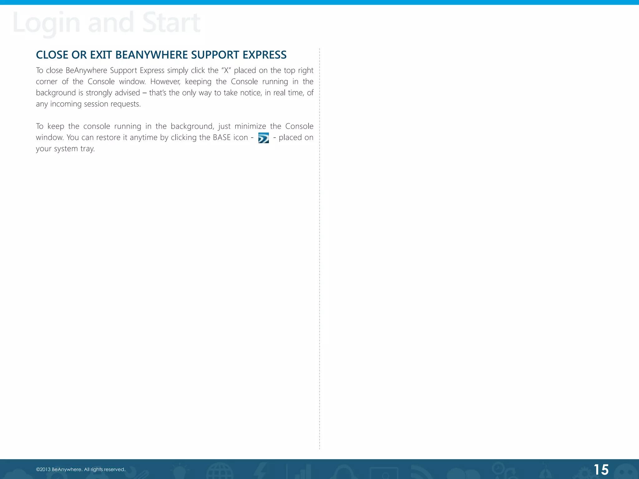 15©2013 BeAnywhere. All rights reserved.
CLOSE OR EXIT BEANYWHERE SUPPORT EXPRESS
To close BeAnywhere Support Express simply click the “X” placed on the top right
corner of the Console window. However, keeping the Console running in the
background is strongly advised – that’s the only way to take notice, in real time, of
any incoming session requests.
To keep the console running in the background, just minimize the Console
window. You can restore it anytime by clicking the BASE icon - - placed on
your system tray.
Login and Start
 
