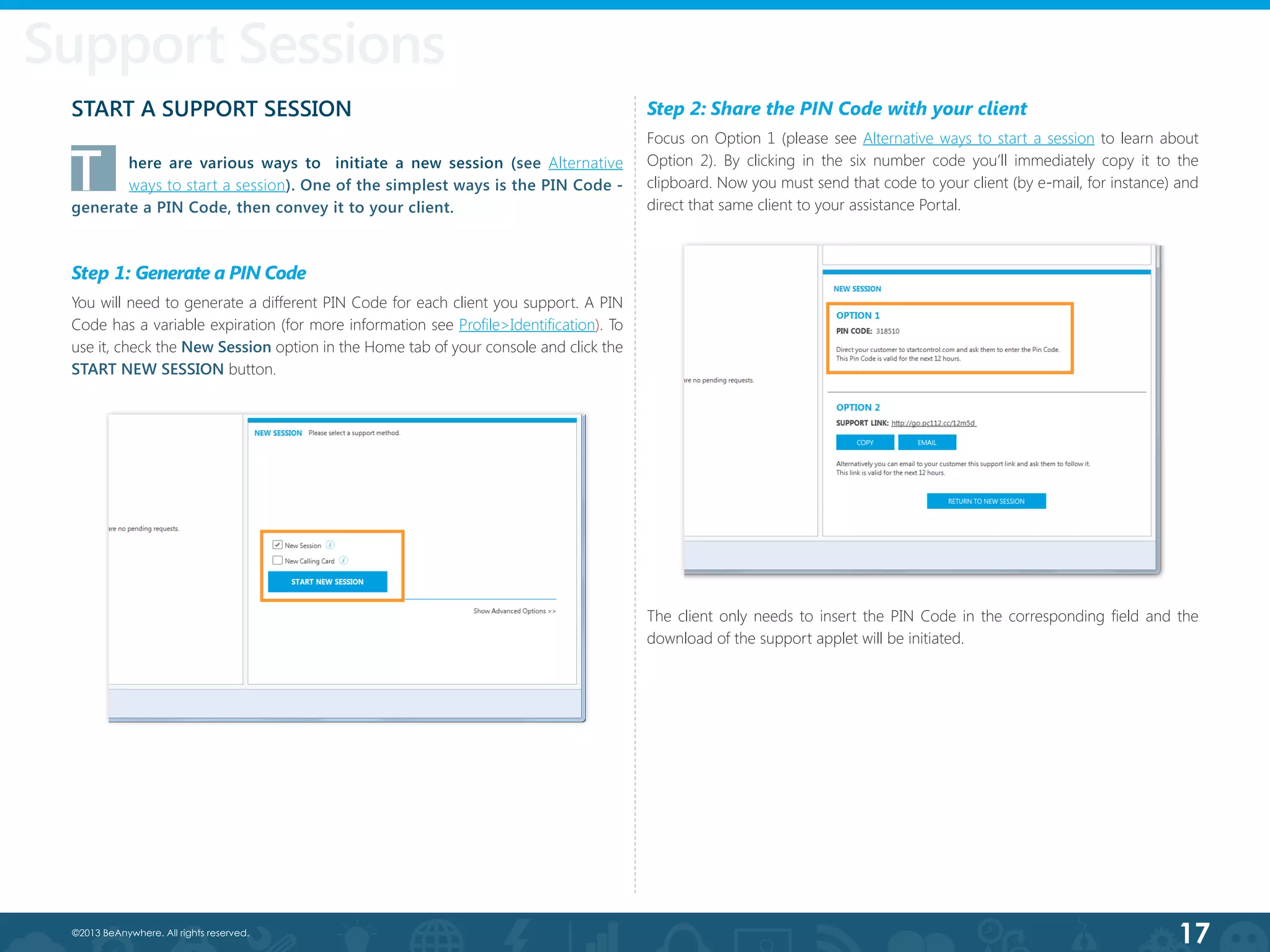 17©2013 BeAnywhere. All rights reserved.
Support Sessions
Step 2: Share the PIN Code with your client
Focus on Option 1 (please see Alternative ways to start a session to learn about
Option 2). By clicking in the six number code you’ll immediately copy it to the
clipboard. Now you must send that code to your client (by e-mail, for instance) and
direct that same client to your assistance Portal.
START A SUPPORT SESSION
T	 here are various ways to   initiate a new session (see Alternative
ways to start a session). One of the simplest ways is the PIN Code -
generate a PIN Code, then convey it to your client.
Step 1: Generate a PIN Code
You will need to generate a different PIN Code for each client you support. A PIN
Code has a variable expiration (for more information see Profile>Identification). To
use it, check the New Session option in the Home tab of your console and click the
START NEW SESSION button.
The client only needs to insert the PIN Code in the corresponding field and the
download of the support applet will be initiated.
 
