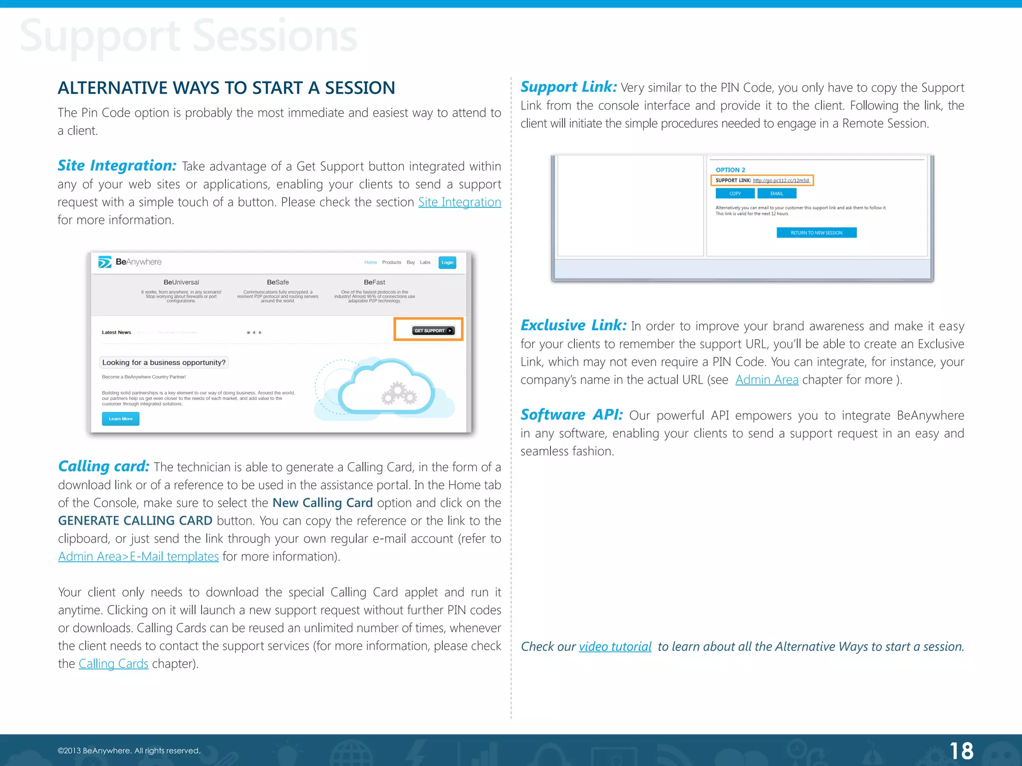 18©2013 BeAnywhere. All rights reserved.
ALTERNATIVE WAYS TO START A SESSION
The Pin Code option is probably the most immediate and easiest way to attend to
a client.
Site Integration: Take advantage of a Get Support button integrated within
any of your web sites or applications, enabling your clients to send a support
request with a simple touch of a button. Please check the section Site Integration
for more information.
Exclusive Link: In order to improve your brand awareness and make it easy
for your clients to remember the support URL, you’ll be able to create an Exclusive
Link, which may not even require a PIN Code. You can integrate, for instance, your
company’s name in the actual URL (see Admin Area chapter for more ).
Software API: Our powerful API empowers you to integrate BeAnywhere
in any software, enabling your clients to send a support request in an easy and
seamless fashion.
Support Link: Very similar to the PIN Code, you only have to copy the Support
Link from the console interface and provide it to the client. Following the link, the
client will initiate the simple procedures needed to engage in a Remote Session.
Support Sessions
Calling card: The technician is able to generate a Calling Card, in the form of a
download link or of a reference to be used in the assistance portal. In the Home tab
of the Console, make sure to select the New Calling Card option and click on the
GENERATE CALLING CARD button. You can copy the reference or the link to the
clipboard, or just send the link through your own regular e-mail account (refer to
Admin Area>E-Mail templates for more information).
Your client only needs to download the special Calling Card applet and run it
anytime. Clicking on it will launch a new support request without further PIN codes
or downloads. Calling Cards can be reused an unlimited number of times, whenever
the client needs to contact the support services (for more information, please check
the Calling Cards chapter).
Check our video tutorial to learn about all the Alternative Ways to start a session.
 