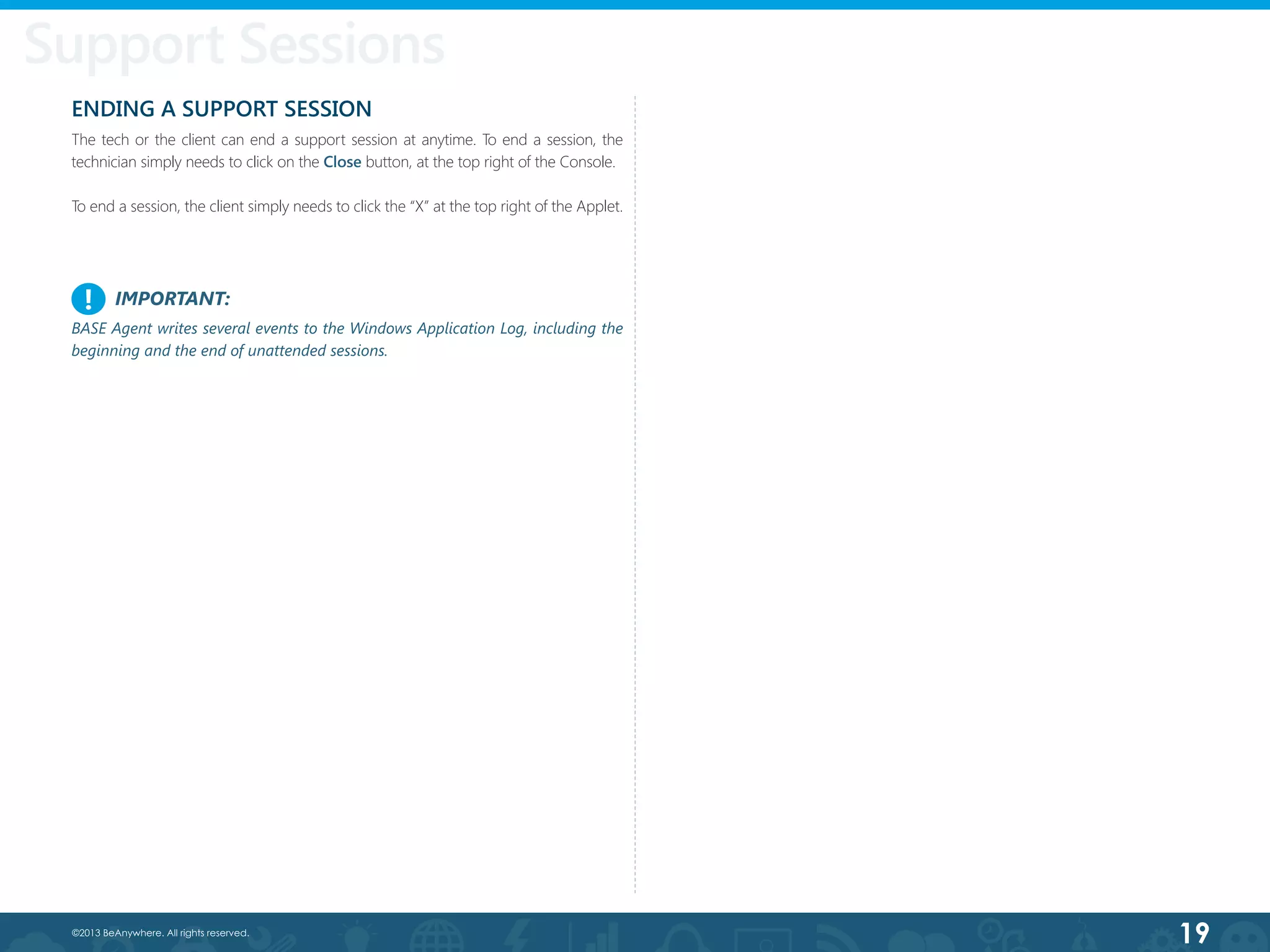 19©2013 BeAnywhere. All rights reserved.
ENDING A SUPPORT SESSION
The tech or the client can end a support session at anytime. To end a session, the
technician simply needs to click on the Close button, at the top right of the Console.
To end a session, the client simply needs to click the “X” at the top right of the Applet.
Support Sessions
IMPORTANT:
BASE Agent writes several events to the Windows Application Log, including the
beginning and the end of unattended sessions.
!
 
