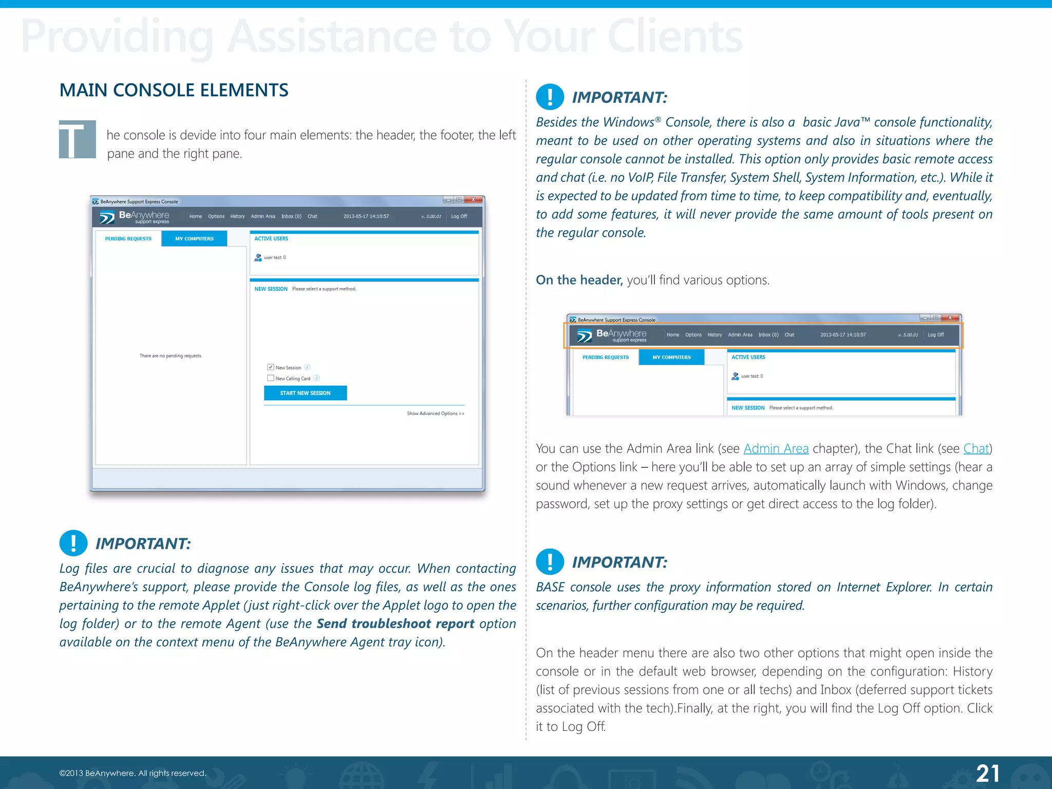 21©2013 BeAnywhere. All rights reserved.
Providing Assistance to Your Clients
MAIN CONSOLE ELEMENTS
T	 he console is devide into four main elements: the header, the footer, the left
pane and the right pane.
IMPORTANT:
Log files are crucial to diagnose any issues that may occur. When contacting
BeAnywhere’s support, please provide the Console log files, as well as the ones
pertaining to the remote Applet (just right-click over the Applet logo to open the
log folder) or to the remote Agent (use the Send troubleshoot report option
available on the context menu of the BeAnywhere Agent tray icon).
IMPORTANT:
BASE console uses the proxy information stored on Internet Explorer. In certain
scenarios, further configuration may be required.
IMPORTANT:
Besides the Windows®
Console, there is also a basic Java™ console functionality,
meant to be used on other operating systems and also in situations where the
regular console cannot be installed. This option only provides basic remote access
and chat (i.e. no VoIP, File Transfer, System Shell, System Information, etc.). While it
is expected to be updated from time to time, to keep compatibility and, eventually,
to add some features, it will never provide the same amount of tools present on
the regular console.
!
!
!
On the header, you’ll find various options.
You can use the Admin Area link (see Admin Area chapter), the Chat link (see Chat)
or the Options link – here you’ll be able to set up an array of simple settings (hear a
sound whenever a new request arrives, automatically launch with Windows, change
password, set up the proxy settings or get direct access to the log folder).
On the header menu there are also two other options that might open inside the
console or in the default web browser, depending on the configuration: History
(list of previous sessions from one or all techs) and Inbox (deferred support tickets
associated with the tech).Finally, at the right, you will find the Log Off option. Click
it to Log Off.
 