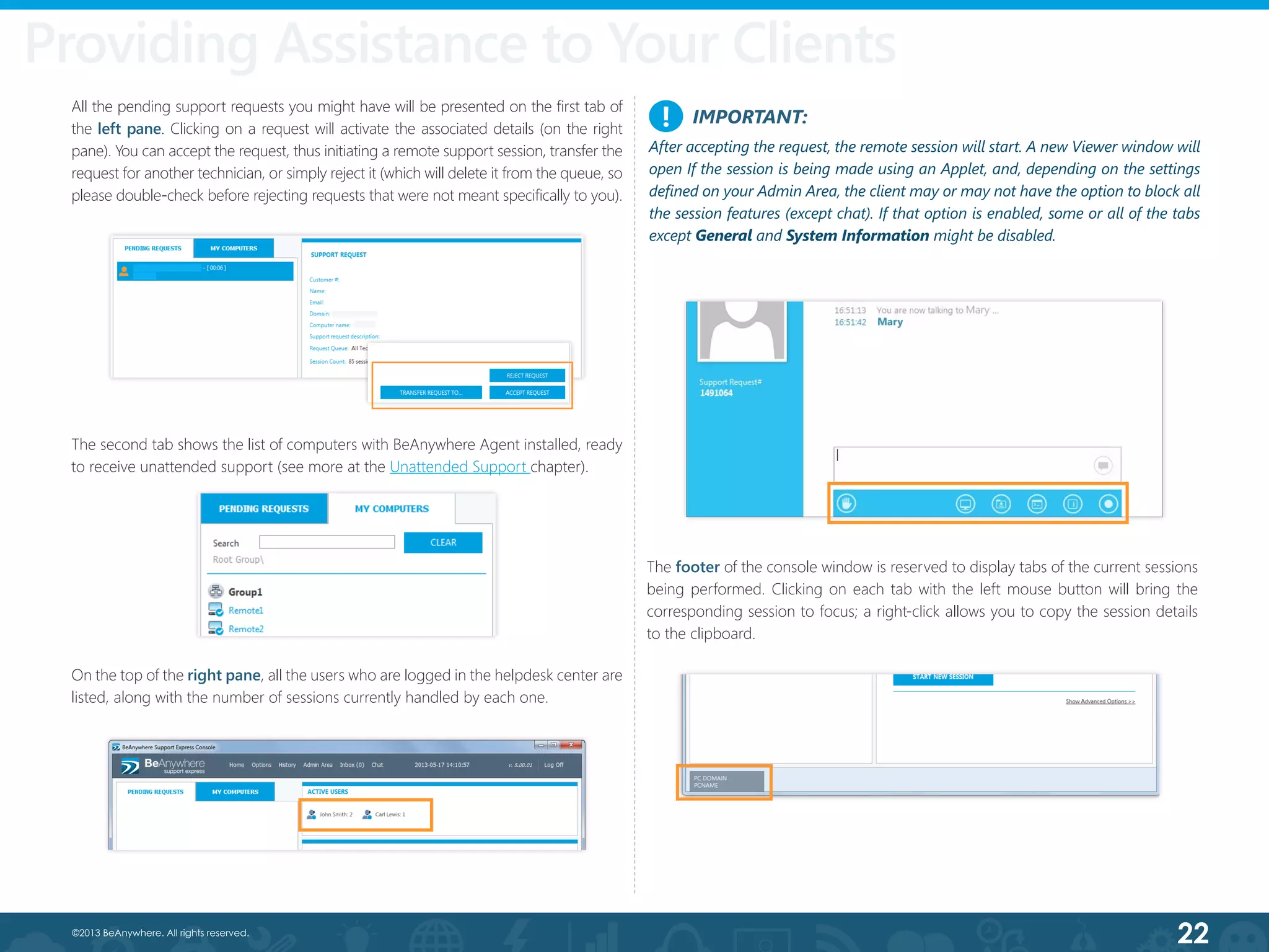 22©2013 BeAnywhere. All rights reserved.
IMPORTANT:
After accepting the request, the remote session will start. A new Viewer window will
open If the session is being made using an Applet, and, depending on the settings
defined on your Admin Area, the client may or may not have the option to block all
the session features (except chat). If that option is enabled, some or all of the tabs
except General and System Information might be disabled.
!
The footer of the console window is reserved to display tabs of the current sessions
being performed. Clicking on each tab with the left mouse button will bring the
corresponding session to focus; a right-click allows you to copy the session details
to the clipboard.
On the top of the right pane, all the users who are logged in the helpdesk center are
listed, along with the number of sessions currently handled by each one.
All the pending support requests you might have will be presented on the first tab of
the left pane. Clicking on a request will activate the associated details (on the right
pane). You can accept the request, thus initiating a remote support session, transfer the
request for another technician, or simply reject it (which will delete it from the queue, so
please double-check before rejecting requests that were not meant specifically to you).
Providing Assistance to Your Clients
The second tab shows the list of computers with BeAnywhere Agent installed, ready
to receive unattended support (see more at the Unattended Support chapter).
 