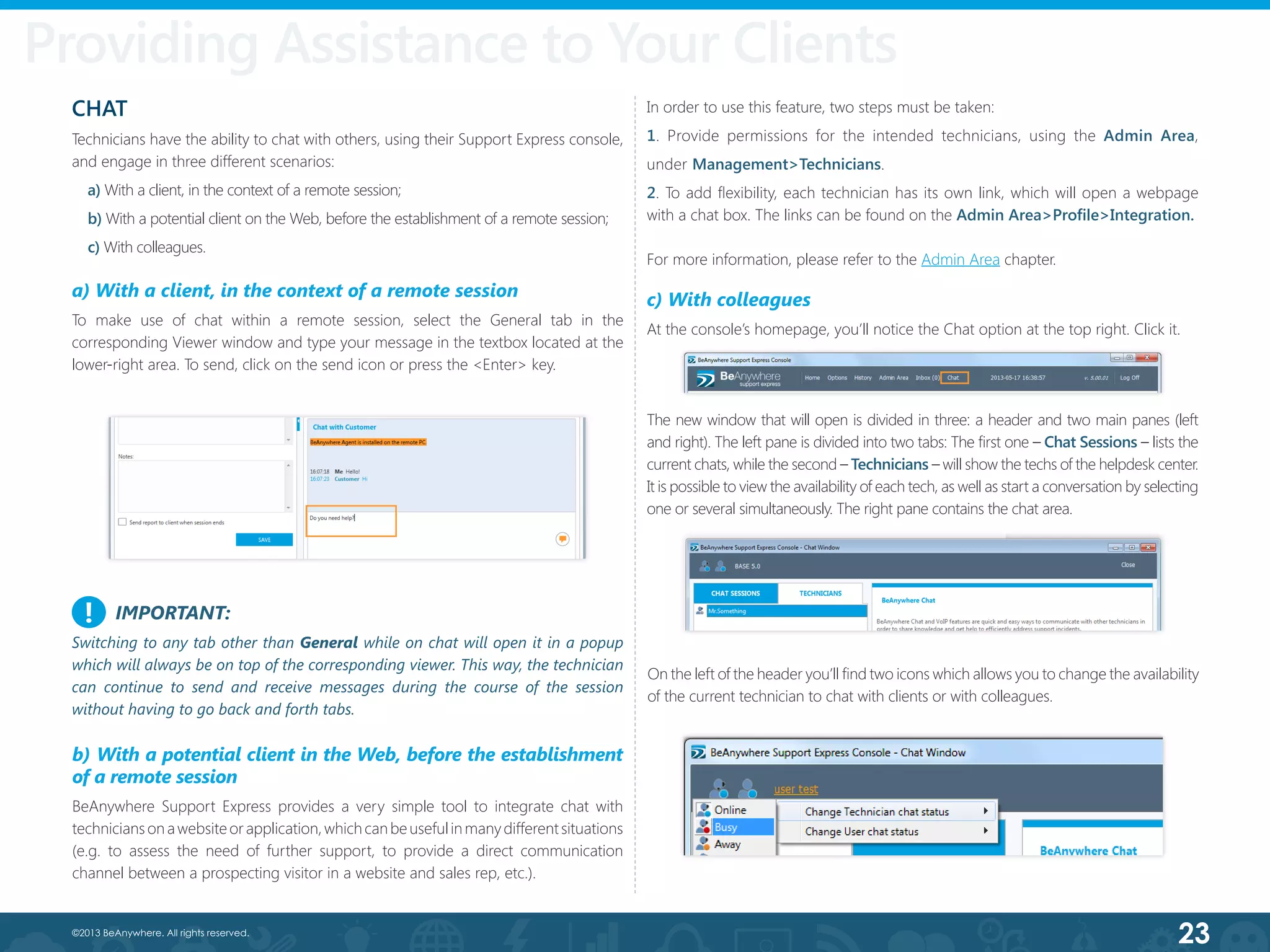 23©2013 BeAnywhere. All rights reserved.
Providing Assistance to Your Clients
IMPORTANT:
Switching to any tab other than General while on chat will open it in a popup
which will always be on top of the corresponding viewer. This way, the technician
can continue to send and receive messages during the course of the session
without having to go back and forth tabs.
CHAT
Technicians have the ability to chat with others, using their Support Express console,
and engage in three different scenarios:
a) With a client, in the context of a remote session;
b) With a potential client on the Web, before the establishment of a remote session;
c) With colleagues.
a) With a client, in the context of a remote session
To make use of chat within a remote session, select the General tab in the
corresponding Viewer window and type your message in the textbox located at the
lower-right area. To send, click on the send icon or press the <Enter> key.
In order to use this feature, two steps must be taken:
1. Provide permissions for the intended technicians, using the Admin Area,
under Management>Technicians.
2. To add flexibility, each technician has its own link, which will open a webpage  
with a chat box. The links can be found on the Admin Area>Profile>Integration.
For more information, please refer to the Admin Area chapter.
c) With colleagues
At the console’s homepage, you’ll notice the Chat option at the top right. Click it.
The new window that will open is divided in three: a header and two main panes (left
and right). The left pane is divided into two tabs: The first one – Chat Sessions – lists the
current chats, while the second – Technicians – will show the techs of the helpdesk center.
It is possible to view the availability of each tech, as well as start a conversation by selecting
one or several simultaneously. The right pane contains the chat area.
!
b) With a potential client in the Web, before the establishment
of a remote session
BeAnywhere Support Express provides a very simple tool to integrate chat with
techniciansonawebsiteorapplication,whichcanbeusefulinmanydifferentsituations
(e.g. to assess the need of further support, to provide a direct communication
channel between a prospecting visitor in a website and sales rep, etc.).
On the left of the header you’ll find two icons which allows you to change the availability
of the current technician to chat with clients or with colleagues.
 