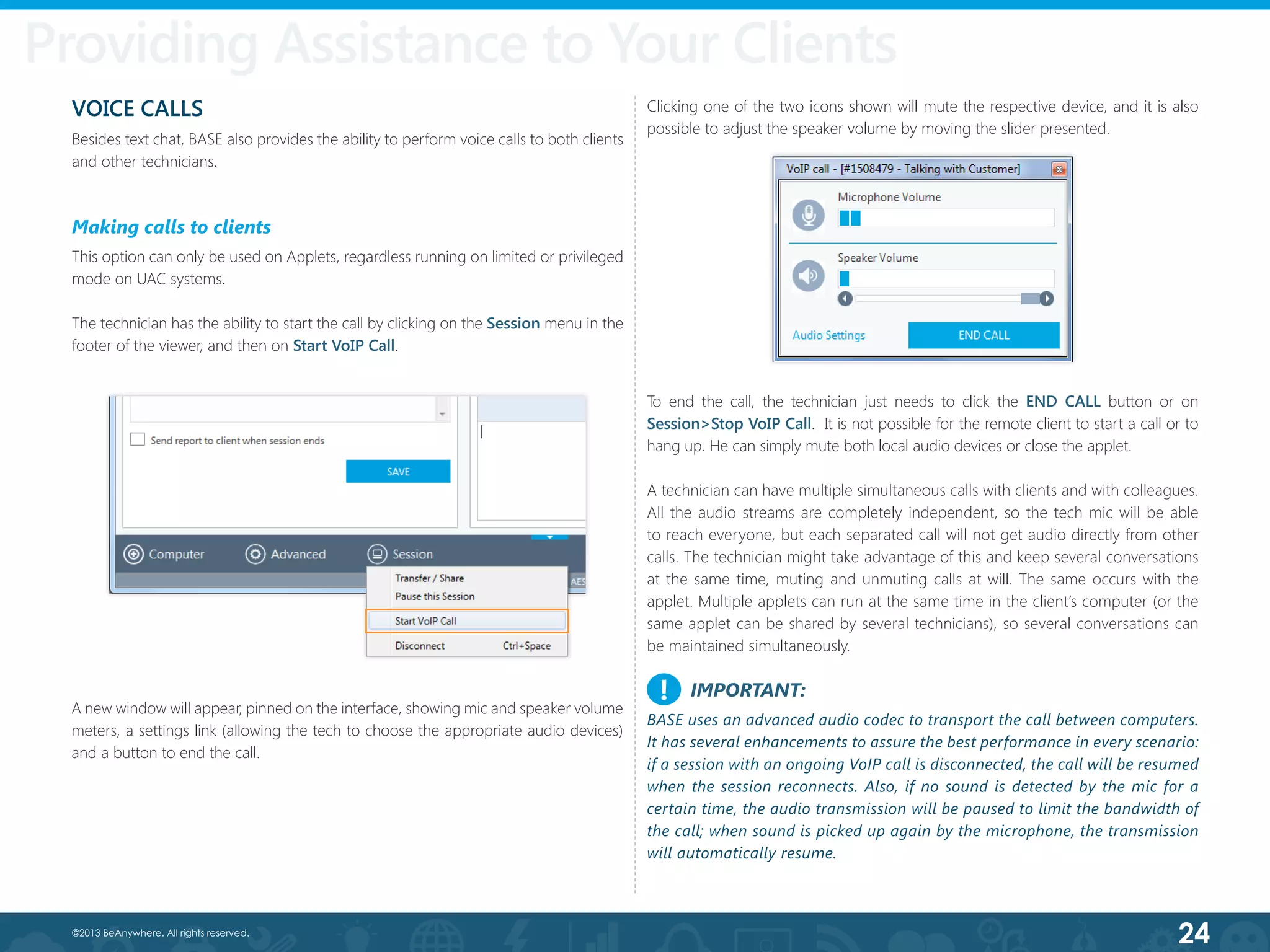 24©2013 BeAnywhere. All rights reserved.
VOICE CALLS
Besides text chat, BASE also provides the ability to perform voice calls to both clients
and other technicians.
Making calls to clients
This option can only be used on Applets, regardless running on limited or privileged
mode on UAC systems.
The technician has the ability to start the call by clicking on the Session menu in the
footer of the viewer, and then on Start VoIP Call.
A new window will appear, pinned on the interface, showing mic and speaker volume
meters, a settings link (allowing the tech to choose the appropriate audio devices)
and a button to end the call.
Clicking one of the two icons shown will mute the respective device, and it is also
possible to adjust the speaker volume by moving the slider presented.
To end the call, the technician just needs to click the END CALL button or on
Session>Stop VoIP Call. It is not possible for the remote client to start a call or to
hang up. He can simply mute both local audio devices or close the applet.
A technician can have multiple simultaneous calls with clients and with colleagues.
All the audio streams are completely independent, so the tech mic will be able
to reach everyone, but each separated call will not get audio directly from other
calls. The technician might take advantage of this and keep several conversations
at the same time, muting and unmuting calls at will. The same occurs with the
applet. Multiple applets can run at the same time in the client’s computer (or the
same applet can be shared by several technicians), so several conversations can
be maintained simultaneously.
IMPORTANT:
BASE uses an advanced audio codec to transport the call between computers.
It has several enhancements to assure the best performance in every scenario:
if a session with an ongoing VoIP call is disconnected, the call will be resumed
when the session reconnects. Also, if no sound is detected by the mic for a
certain time, the audio transmission will be paused to limit the bandwidth of
the call; when sound is picked up again by the microphone, the transmission
will automatically resume.
!
Providing Assistance to Your Clients
 