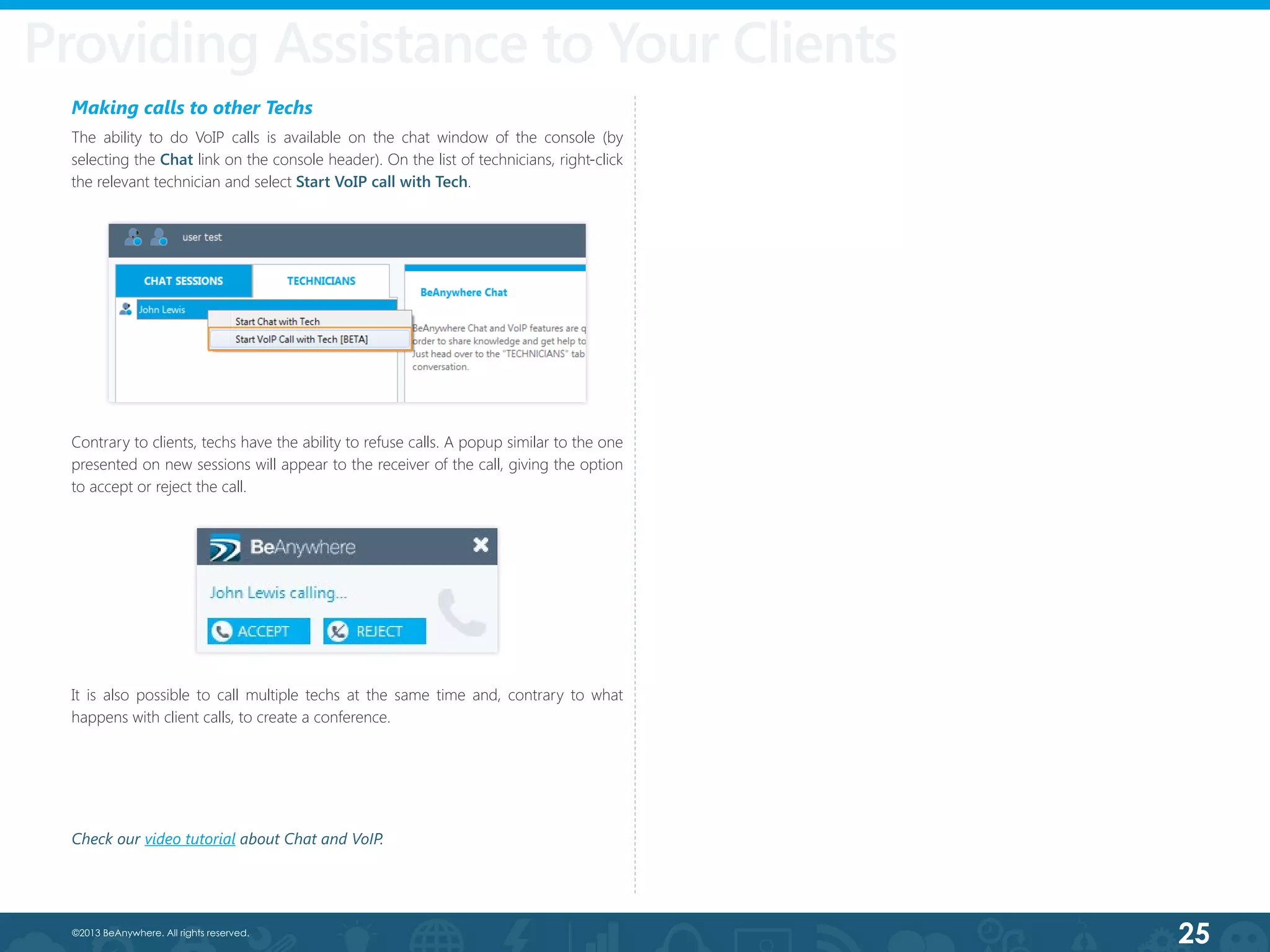 25©2013 BeAnywhere. All rights reserved.
Making calls to other Techs
The ability to do VoIP calls is available on the chat window of the console (by
selecting the Chat link on the console header). On the list of technicians, right-click
the relevant technician and select Start VoIP call with Tech.
Contrary to clients, techs have the ability to refuse calls. A popup similar to the one
presented on new sessions will appear to the receiver of the call, giving the option
to accept or reject the call.
Providing Assistance to Your Clients
It is also possible to call multiple techs at the same time and, contrary to what
happens with client calls, to create a conference.
Check our video tutorial about Chat and VoIP.
 