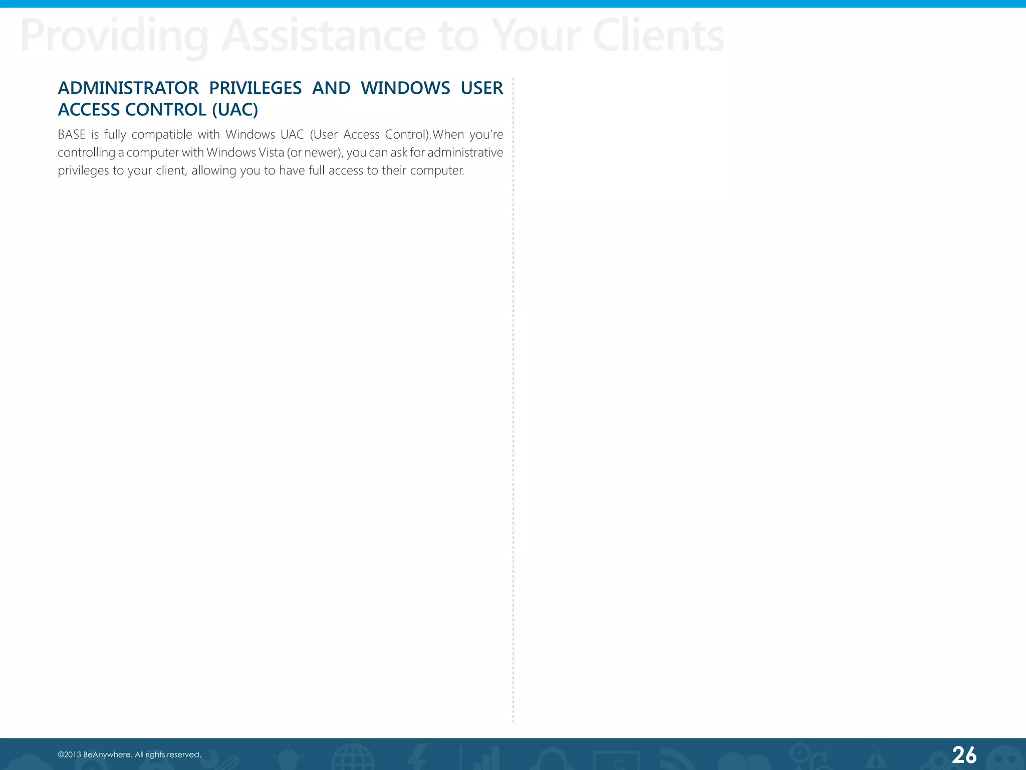 26©2013 BeAnywhere. All rights reserved.
Providing Assistance to Your Clients
ADMINISTRATOR PRIVILEGES AND WINDOWS USER
ACCESS CONTROL (UAC)
BASE is fully compatible with Windows UAC (User Access Control).When you’re
controlling a computer with Windows Vista (or newer), you can ask for administrative
privileges to your client, allowing you to have full access to their computer.
 