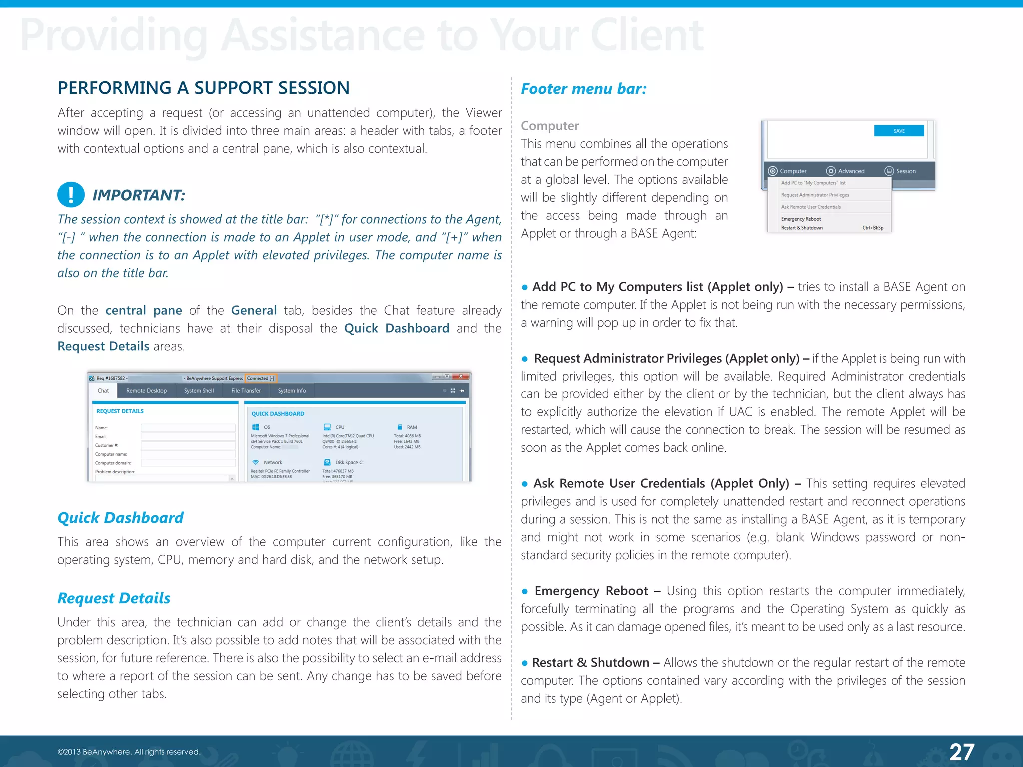 27©2013 BeAnywhere. All rights reserved.
Providing Assistance to Your Client
Footer menu bar:
● Add PC to My Computers list (Applet only) – tries to install a BASE Agent on
the remote computer. If the Applet is not being run with the necessary permissions,
a warning will pop up in order to fix that.
●  Request Administrator Privileges (Applet only) – if the Applet is being run with
limited privileges, this option will be available. Required Administrator credentials
can be provided either by the client or by the technician, but the client always has
to explicitly authorize the elevation if UAC is enabled. The remote Applet will be
restarted, which will cause the connection to break. The session will be resumed as
soon as the Applet comes back online.
● Ask Remote User Credentials (Applet Only) – This setting requires elevated
privileges and is used for completely unattended restart and reconnect operations
during a session. This is not the same as installing a BASE Agent, as it is temporary
and might not work in some scenarios (e.g. blank Windows password or non-
standard security policies in the remote computer).
● Emergency Reboot – Using this option restarts the computer immediately,
forcefully terminating all the programs and the Operating System as quickly as
possible. As it can damage opened files, it’s meant to be used only as a last resource.
● Restart & Shutdown – Allows the shutdown or the regular restart of the remote
computer. The options contained vary according with the privileges of the session
and its type (Agent or Applet).
PERFORMING A SUPPORT SESSION
After accepting a request (or accessing an unattended computer), the Viewer
window will open. It is divided into three main areas: a header with tabs, a footer
with contextual options and a central pane, which is also contextual.
IMPORTANT:
The session context is showed at the title bar: “[*]” for connections to the Agent,
“[-] “ when the connection is made to an Applet in user mode, and “[+]” when
the connection is to an Applet with elevated privileges. The computer name is
also on the title bar.
!
On the central pane of the General tab, besides the Chat feature already
discussed, technicians have at their disposal the Quick Dashboard and the
Request Details areas.
Quick Dashboard
This area shows an overview of the computer current configuration, like the
operating system, CPU, memory and hard disk, and the network setup.
Request Details
Under this area, the technician can add or change the client’s details and the
problem description. It’s also possible to add notes that will be associated with the
session, for future reference. There is also the possibility to select an e-mail address
to where a report of the session can be sent. Any change has to be saved before
selecting other tabs.
Computer
This menu combines all the operations
that can be performed on the computer
at a global level. The options available
will be slightly different depending on
the access being made through an
Applet or through a BASE Agent:
 
