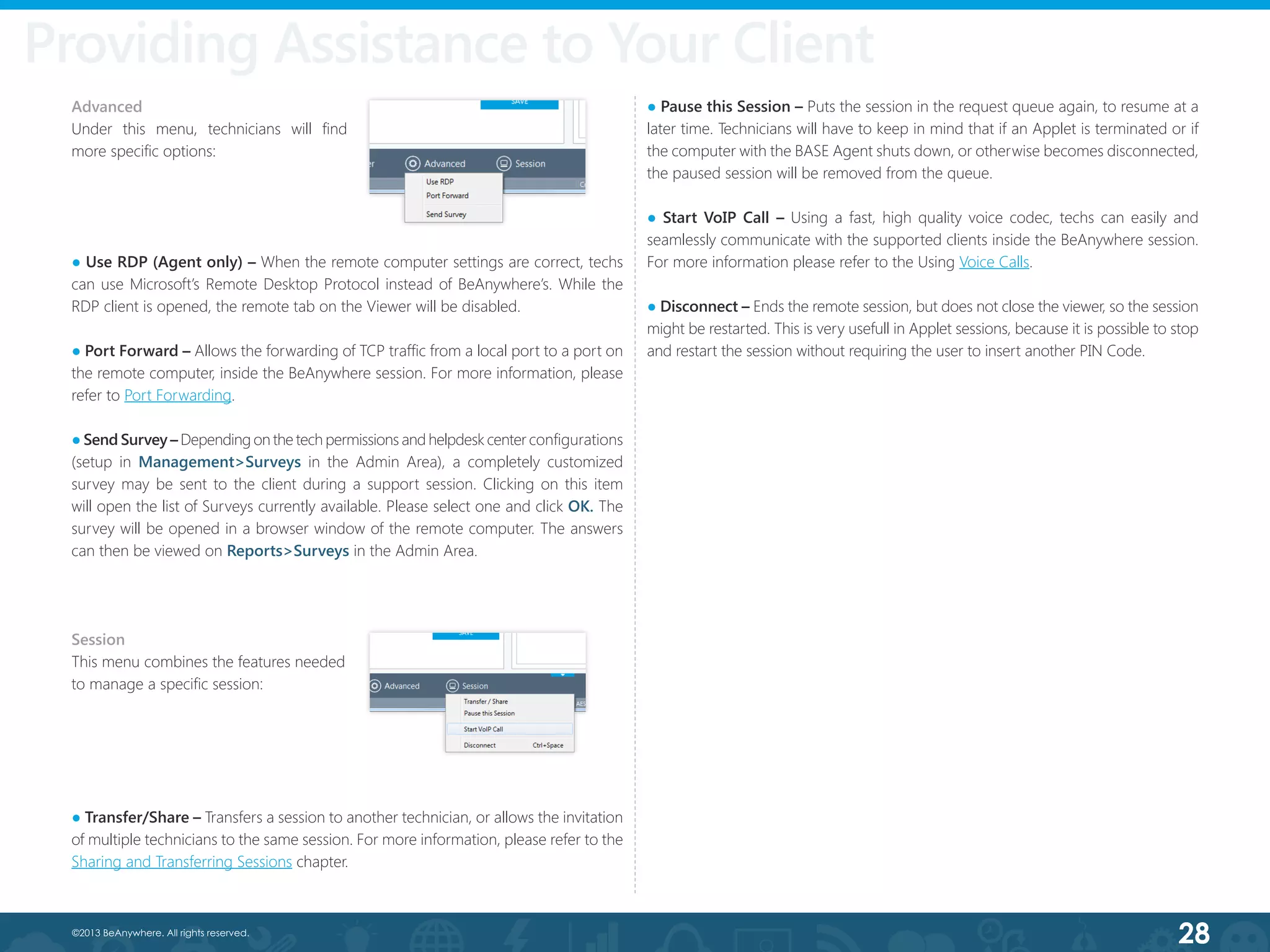 28©2013 BeAnywhere. All rights reserved.
Providing Assistance to Your Client
● Use RDP (Agent only) – When the remote computer settings are correct, techs
can use Microsoft’s Remote Desktop Protocol instead of BeAnywhere’s. While the
RDP client is opened, the remote tab on the Viewer will be disabled.
● Port Forward – Allows the forwarding of TCP traffic from a local port to a port on
the remote computer, inside the BeAnywhere session. For more information, please
refer to Port Forwarding.
● Send Survey – Depending on the tech permissions and helpdesk center configurations
(setup in Management>Surveys in the Admin Area), a completely customized
survey may be sent to the client during a support session. Clicking on this item
will open the list of Surveys currently available. Please select one and click OK. The
survey will be opened in a browser window of the remote computer. The answers
can then be viewed on Reports>Surveys in the Admin Area.
Session
This menu combines the features needed
to manage a specific session:
● Transfer/Share – Transfers a session to another technician, or allows the invitation
of multiple technicians to the same session. For more information, please refer to the
Sharing and Transferring Sessions chapter.
● Pause this Session – Puts the session in the request queue again, to resume at a
later time. Technicians will have to keep in mind that if an Applet is terminated or if
the computer with the BASE Agent shuts down, or otherwise becomes disconnected,
the paused session will be removed from the queue.
● Start VoIP Call – Using a fast, high quality voice codec, techs can easily and
seamlessly communicate with the supported clients inside the BeAnywhere session.
For more information please refer to the Using Voice Calls.
● Disconnect – Ends the remote session, but does not close the viewer, so the session
might be restarted. This is very usefull in Applet sessions, because it is possible to stop
and restart the session without requiring the user to insert another PIN Code.
Advanced
Under this menu, technicians will find
more specific options:
 