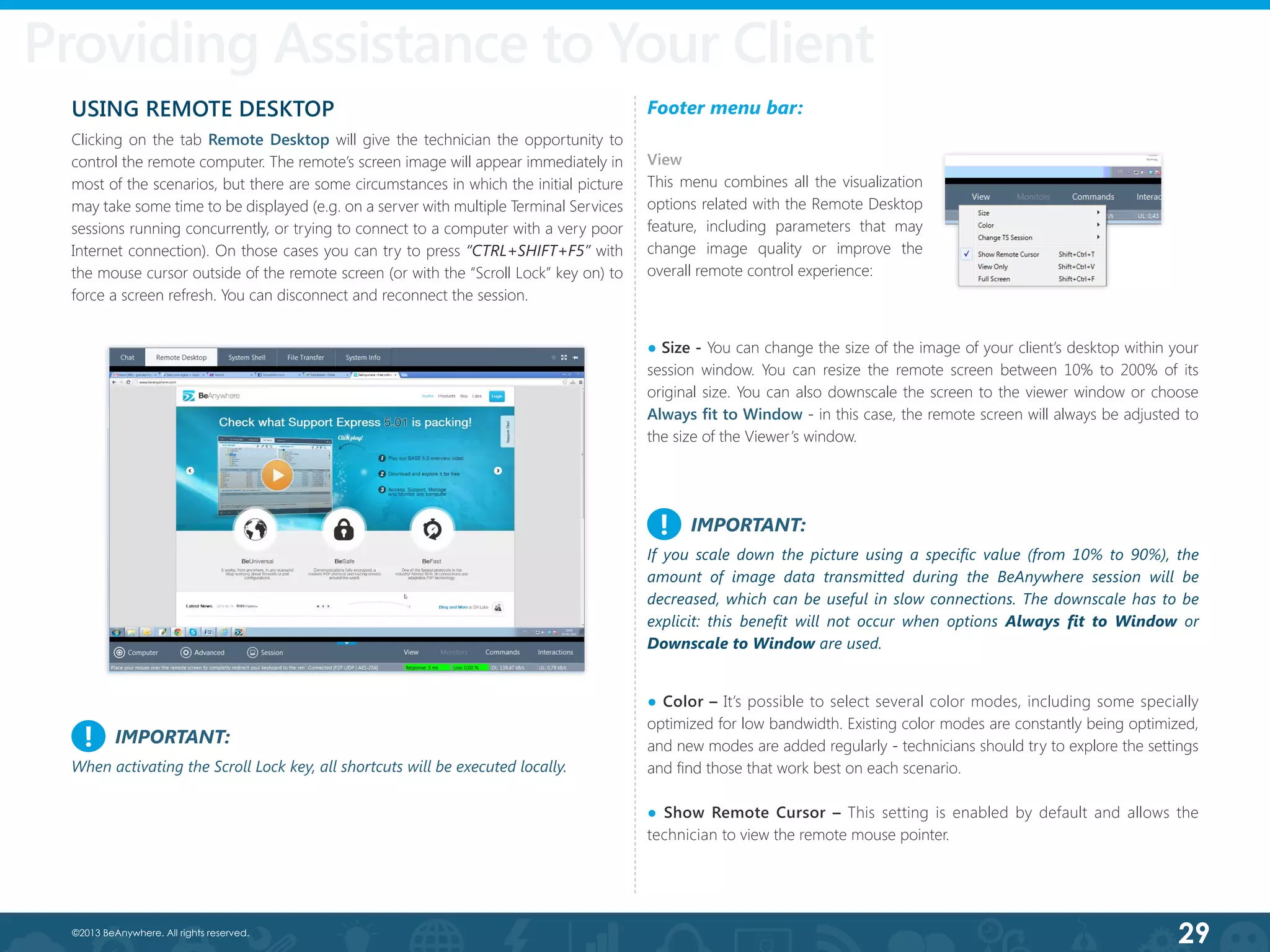 29©2013 BeAnywhere. All rights reserved.
USING REMOTE DESKTOP
Clicking on the tab Remote Desktop will give the technician the opportunity to
control the remote computer. The remote’s screen image will appear immediately in
most of the scenarios, but there are some circumstances in which the initial picture
may take some time to be displayed (e.g. on a server with multiple Terminal Services
sessions running concurrently, or trying to connect to a computer with a very poor
Internet connection). On those cases you can try to press “CTRL+SHIFT+F5” with
the mouse cursor outside of the remote screen (or with the “Scroll Lock” key on) to
force a screen refresh. You can disconnect and reconnect the session.
Footer menu bar:
View
This menu combines all the visualization
options related with the Remote Desktop
feature, including parameters that may
change image quality or improve the
overall remote control experience:
IMPORTANT:
If you scale down the picture using a specific value (from 10% to 90%), the
amount of image data transmitted during the BeAnywhere session will be
decreased, which can be useful in slow connections. The downscale has to be
explicit: this benefit will not occur when options Always fit to Window or
Downscale to Window are used.
!
Providing Assistance to Your Client
● Color – It’s possible to select several color modes, including some specially
optimized for low bandwidth. Existing color modes are constantly being optimized,
and new modes are added regularly - technicians should try to explore the settings
and find those that work best on each scenario.
● Show Remote Cursor – This setting is enabled by default and allows the
technician to view the remote mouse pointer.
● Size - You can change the size of the image of your client’s desktop within your
session window. You can resize the remote screen between 10% to 200% of its
original size. You can also downscale the screen to the viewer window or choose
Always fit to Window - in this case, the remote screen will always be adjusted to
the size of the Viewer’s window.
IMPORTANT:
When activating the Scroll Lock key, all shortcuts will be executed locally.
!
 