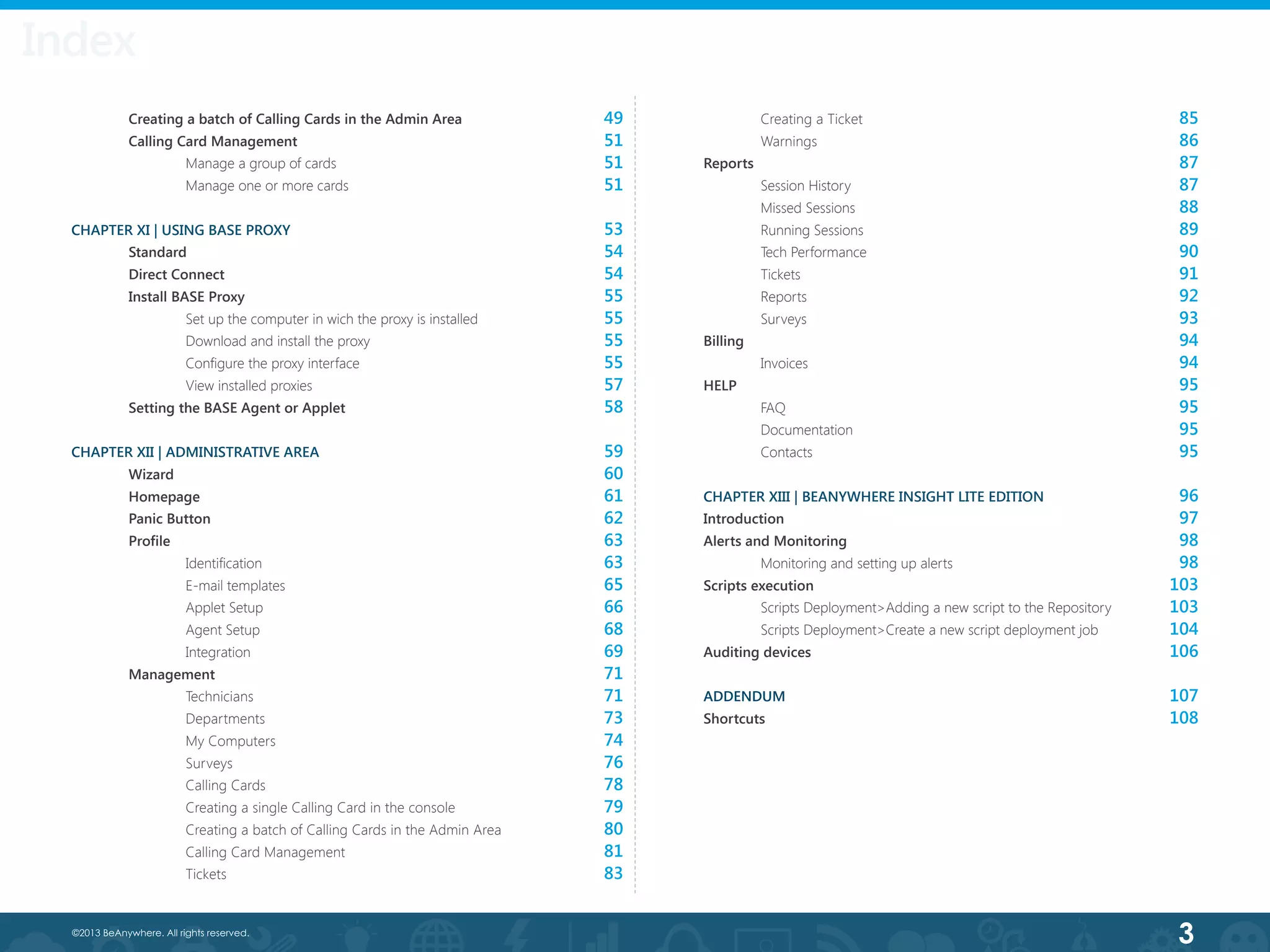 3©2013 BeAnywhere. All rights reserved.
	 Creating a batch of Calling Cards in the Admin Area
	 Calling Card Management
		 Manage a group of cards
		 Manage one or more cards
CHAPTER XI | USING BASE PROXY
	 Standard
	 Direct Connect
	 Install BASE Proxy
		Set up the computer in wich the proxy is installed
		 Download and install the proxy
	 	 Configure the proxy interface
		View installed proxies
	 Setting the BASE Agent or Applet
CHAPTER XII | ADMINISTRATIVE AREA
	 Wizard
	 Homepage
	 Panic Button
	 Profile
	 	 Identification
		E-mail templates
		Applet Setup
		Agent Setup
		Integration
	 Management
	 	 Technicians
		Departments
		My Computers
		Surveys
		Calling Cards
		Creating a single Calling Card in the console
		Creating a batch of Calling Cards in the Admin Area
		Calling Card Management
		Tickets
	 Creating a Ticket
	 Warnings
Reports
	 Session History
	 Missed Sessions
	 Running Sessions
	 Tech Performance
	 Tickets
	 Reports
	 Surveys
Billing
	 Invoices
HELP
	FAQ
	Documentation
	Contacts
CHAPTER XIII | BEANYWHERE INSIGHT LITE EDITION
Introduction
Alerts and Monitoring
	 Monitoring and setting up alerts	
Scripts execution
	 Scripts Deployment>Adding a new script to the Repository
	 Scripts Deployment>Create a new script deployment job
Auditing devices
ADDENDUM
Shortcuts
	 	
	
	
49
51
51
51
53
54
54
55
55
55
55
57
58
59
60
61
62
63
63
65
66
68
69
71
71
73
74
76
78
79
80
81
83
85
86
87
87
88
89
90
91
92
93
94
94
95
95
95
95
96
97
98
98
103
103
104
106
107
108
Index
 