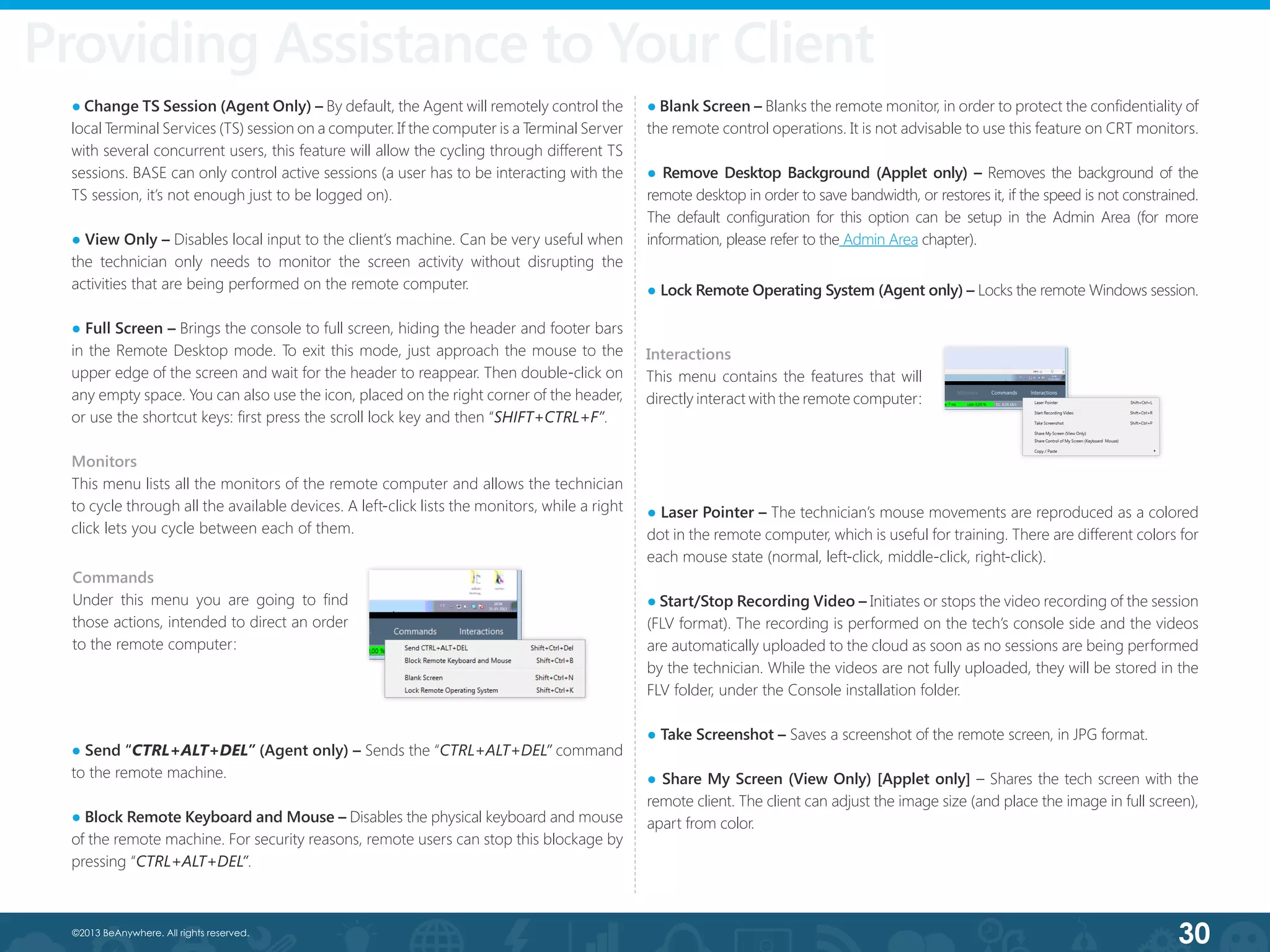 30©2013 BeAnywhere. All rights reserved.
Providing Assistance to Your Client
● Change TS Session (Agent Only) – By default, the Agent will remotely control the
local Terminal Services (TS) session on a computer. If the computer is a Terminal Server
with several concurrent users, this feature will allow the cycling through different TS
sessions. BASE can only control active sessions (a user has to be interacting with the
TS session, it’s not enough just to be logged on).  
● View Only – Disables local input to the client’s machine. Can be very useful when
the technician only needs to monitor the screen activity without disrupting the
activities that are being performed on the remote computer.
● Full Screen – Brings the console to full screen, hiding the header and footer bars
in the Remote Desktop mode. To exit this mode, just approach the mouse to the
upper edge of the screen and wait for the header to reappear. Then double-click on
any empty space. You can also use the icon, placed on the right corner of the header,
or use the shortcut keys: first press the scroll lock key and then “SHIFT+CTRL+F”.
Monitors
This menu lists all the monitors of the remote computer and allows the technician
to cycle through all the available devices. A left-click lists the monitors, while a right
click lets you cycle between each of them.
● Send “CTRL+ALT+DEL” (Agent only) – Sends the “CTRL+ALT+DEL” command
to the remote machine.
● Block Remote Keyboard and Mouse – Disables the physical keyboard and mouse
of the remote machine. For security reasons, remote users can stop this blockage by
pressing “CTRL+ALT+DEL”.
● Blank Screen – Blanks the remote monitor, in order to protect the confidentiality of
the remote control operations. It is not advisable to use this feature on CRT monitors.
● Remove Desktop Background (Applet only) – Removes the background of the
remote desktop in order to save bandwidth, or restores it, if the speed is not constrained.
The default configuration for this option can be setup in the Admin Area (for more
information, please refer to the Admin Area chapter).
● Lock Remote Operating System (Agent only) – Locks the remote Windows session.
● Laser Pointer – The technician’s mouse movements are reproduced as a colored
dot in the remote computer, which is useful for training. There are different colors for
each mouse state (normal, left-click, middle-click, right-click).
● Start/Stop Recording Video – Initiates or stops the video recording of the session
(FLV format). The recording is performed on the tech’s console side and the videos
are automatically uploaded to the cloud as soon as no sessions are being performed
by the technician. While the videos are not fully uploaded, they will be stored in the
FLV folder, under the Console installation folder.
● Take Screenshot – Saves a screenshot of the remote screen, in JPG format.
● Share My Screen (View Only) [Applet only] – Shares the tech screen with the
remote client. The client can adjust the image size (and place the image in full screen),
apart from color.
Commands
Under this menu you are going to find
those actions, intended to direct an order
to the remote computer:
Interactions
This menu contains the features that will
directly interact with the remote computer:
 
