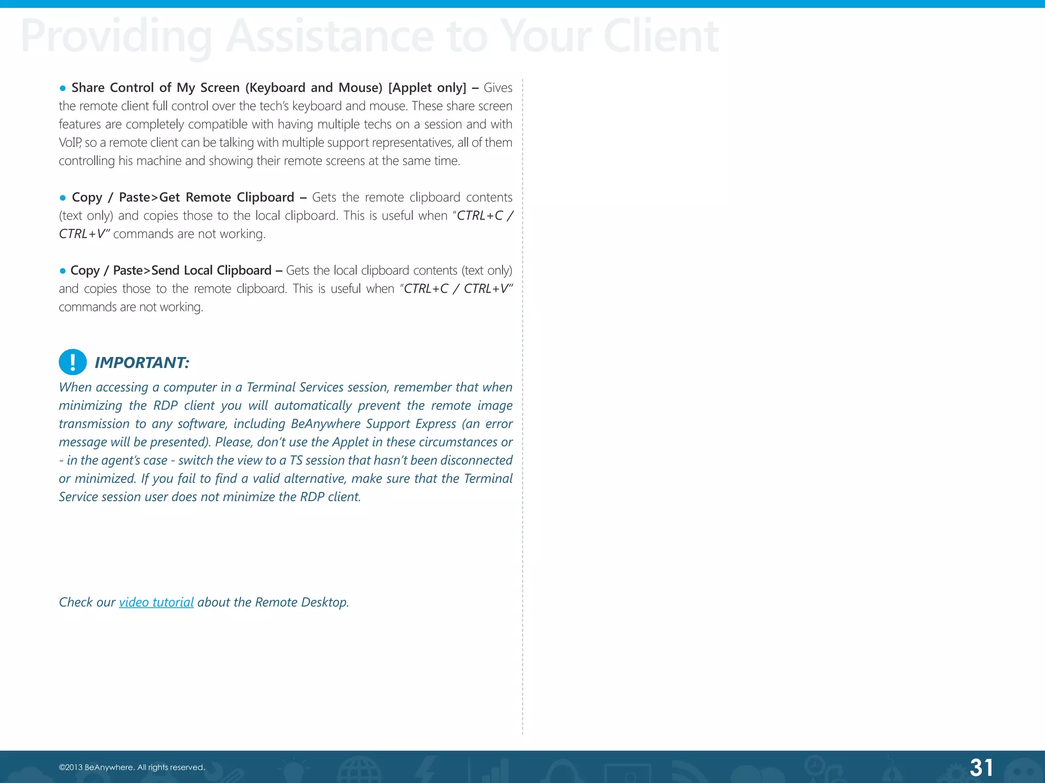 31©2013 BeAnywhere. All rights reserved.
Providing Assistance to Your Client
● Share Control of My Screen (Keyboard and Mouse) [Applet only] – Gives
the remote client full control over the tech’s keyboard and mouse. These share screen
features are completely compatible with having multiple techs on a session and with
VoIP, so a remote client can be talking with multiple support representatives, all of them
controlling his machine and showing their remote screens at the same time.
● Copy / Paste>Get Remote Clipboard – Gets the remote clipboard contents
(text only) and copies those to the local clipboard. This is useful when “CTRL+C /
CTRL+V” commands are not working.
● Copy / Paste>Send Local Clipboard – Gets the local clipboard contents (text only)
and copies those to the remote clipboard. This is useful when “CTRL+C / CTRL+V”
commands are not working.
Check our video tutorial about the Remote Desktop.
IMPORTANT:
When accessing a computer in a Terminal Services session, remember that when
minimizing the RDP client you will automatically prevent the remote image
transmission to any software, including BeAnywhere Support Express (an error
message will be presented). Please, don’t use the Applet in these circumstances or
- in the agent’s case - switch the view to a TS session that hasn’t been disconnected
or minimized. If you fail to find a valid alternative, make sure that the Terminal
Service session user does not minimize the RDP client.
!
 