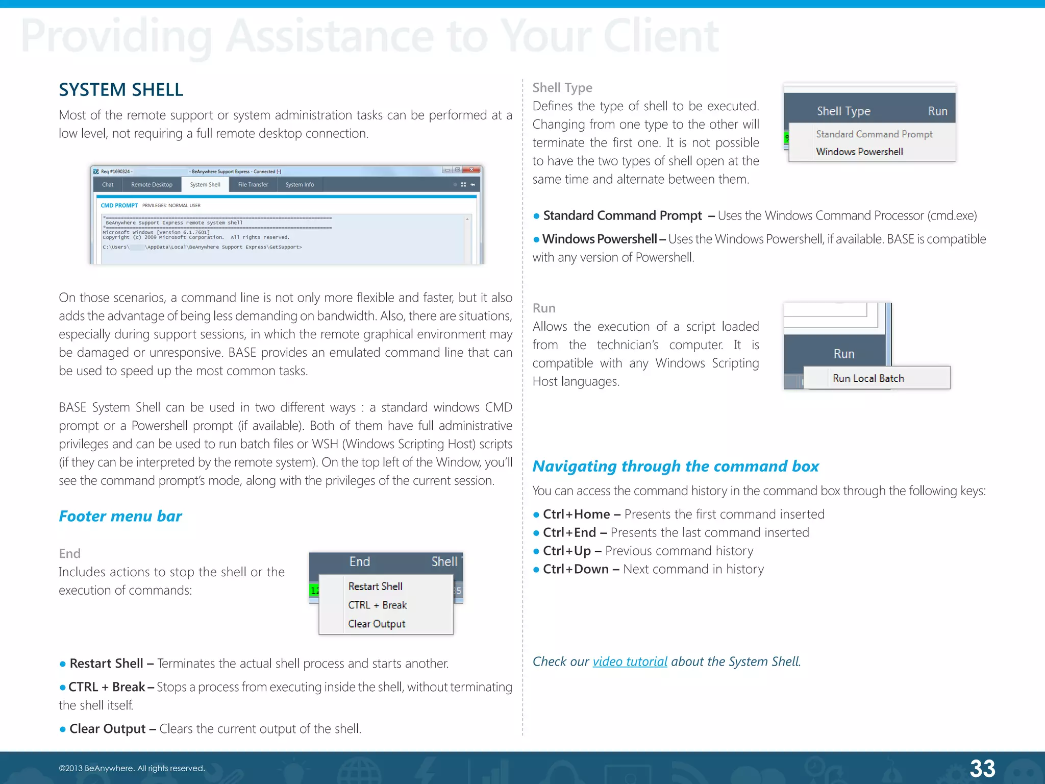 33©2013 BeAnywhere. All rights reserved.
SYSTEM SHELL
Most of the remote support or system administration tasks can be performed at a
low level, not requiring a full remote desktop connection.
On those scenarios, a command line is not only more flexible and faster, but it also
adds the advantage of being less demanding on bandwidth. Also, there are situations,
especially during support sessions, in which the remote graphical environment may
be damaged or unresponsive. BASE provides an emulated command line that can
be used to speed up the most common tasks.
BASE System Shell can be used in two different ways : a standard windows CMD
prompt or a Powershell prompt (if available). Both of them have full administrative
privileges and can be used to run batch files or WSH (Windows Scripting Host) scripts
(if they can be interpreted by the remote system). On the top left of the Window, you’ll
see the command prompt’s mode, along with the privileges of the current session.
Footer menu bar
End
Includes actions to stop the shell or the
execution of commands:
● Restart Shell – Terminates the actual shell process and starts another.
●CTRL + Break – Stops a process from executing inside the shell, without terminating
the shell itself.
● Clear Output – Clears the current output of the shell.
● Standard Command Prompt  – Uses the Windows Command Processor (cmd.exe)
●WindowsPowershell– Uses the Windows Powershell, if available. BASE is compatible
with any version of Powershell.
Shell Type
Defines the type of shell to be executed.
Changing from one type to the other will
terminate the first one. It is not possible
to have the two types of shell open at the
same time and alternate between them.
Run
Allows the execution of a script loaded
from the technician’s computer. It is
compatible with any Windows Scripting
Host languages.
Navigating through the command box
You can access the command history in the command box through the following keys:
● Ctrl+Home – Presents the first command inserted
● Ctrl+End – Presents the last command inserted
● Ctrl+Up – Previous command history
● Ctrl+Down – Next command in history
Providing Assistance to Your Client
Check our video tutorial about the System Shell.
 