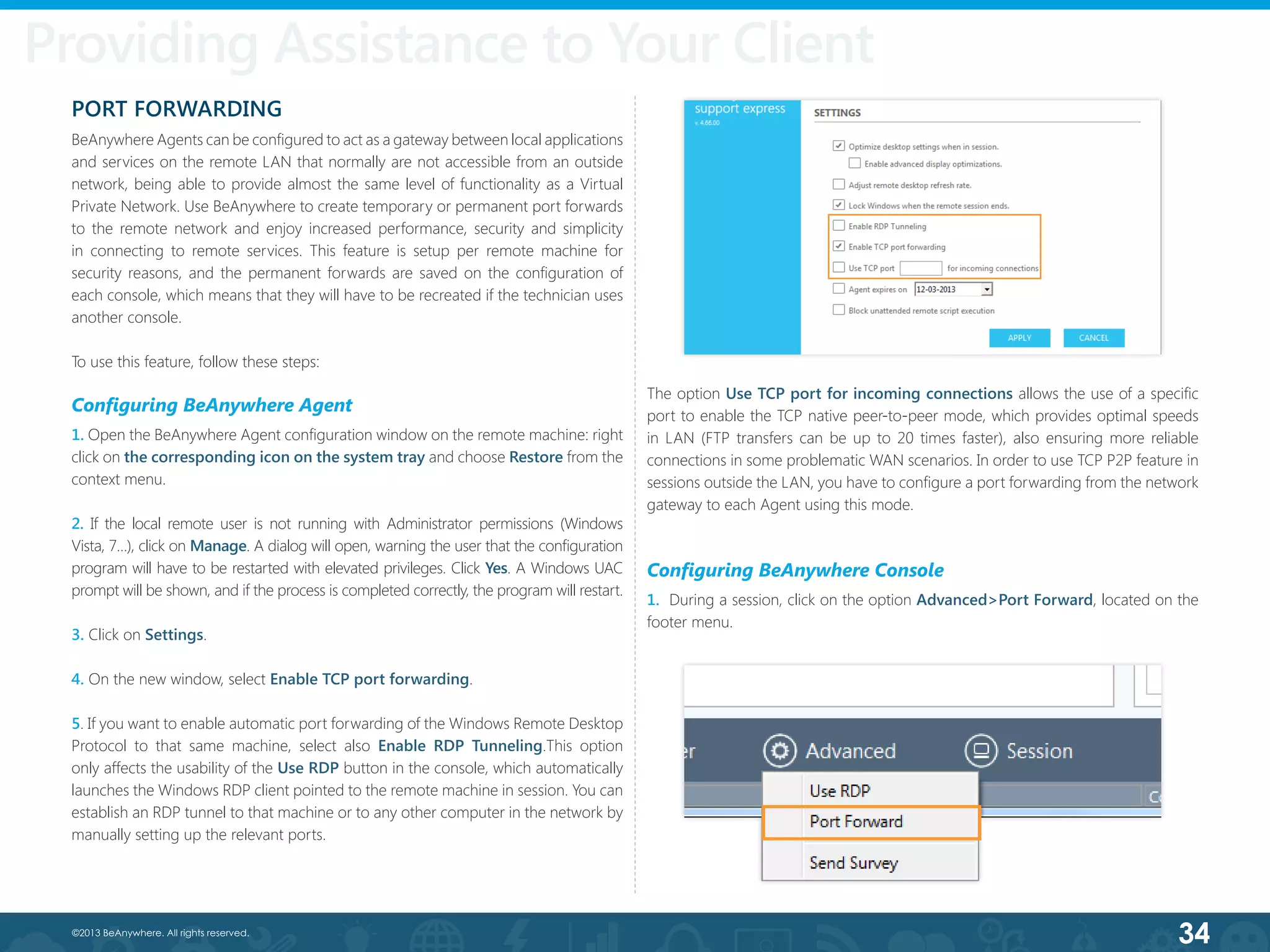 34©2013 BeAnywhere. All rights reserved.
PORT FORWARDING
BeAnywhere Agents can be configured to act as a gateway between local applications
and services on the remote LAN that normally are not accessible from an outside
network, being able to provide almost the same level of functionality as a Virtual
Private Network. Use BeAnywhere to create temporary or permanent port forwards
to the remote network and enjoy increased performance, security and simplicity
in connecting to remote services. This feature is setup per remote machine for
security reasons, and the permanent forwards are saved on the configuration of
each console, which means that they will have to be recreated if the technician uses
another console.
To use this feature, follow these steps:
Configuring BeAnywhere Agent
1. Open the BeAnywhere Agent configuration window on the remote machine: right
click on the corresponding icon on the system tray and choose Restore from the
context menu.
2. If the local remote user is not running with Administrator permissions (Windows
Vista, 7…), click on Manage. A dialog will open, warning the user that the configuration
program will have to be restarted with elevated privileges. Click Yes. A Windows UAC
prompt will be shown, and if the process is completed correctly, the program will restart.
3. Click on Settings.
4. On the new window, select Enable TCP port forwarding.
5. If you want to enable automatic port forwarding of the Windows Remote Desktop
Protocol to that same machine, select also Enable RDP Tunneling.This option
only affects the usability of the Use RDP button in the console, which automatically
launches the Windows RDP client pointed to the remote machine in session. You can
establish an RDP tunnel to that machine or to any other computer in the network by
manually setting up the relevant ports.
The option Use TCP port for incoming connections allows the use of a specific
port to enable the TCP native peer-to-peer mode, which provides optimal speeds
in LAN (FTP transfers can be up to 20 times faster), also ensuring more reliable
connections in some problematic WAN scenarios. In order to use TCP P2P feature in
sessions outside the LAN, you have to configure a port forwarding from the network
gateway to each Agent using this mode.
Configuring BeAnywhere Console
1.  During a session, click on the option Advanced>Port Forward, located on the
footer menu.
Providing Assistance to Your Client
 