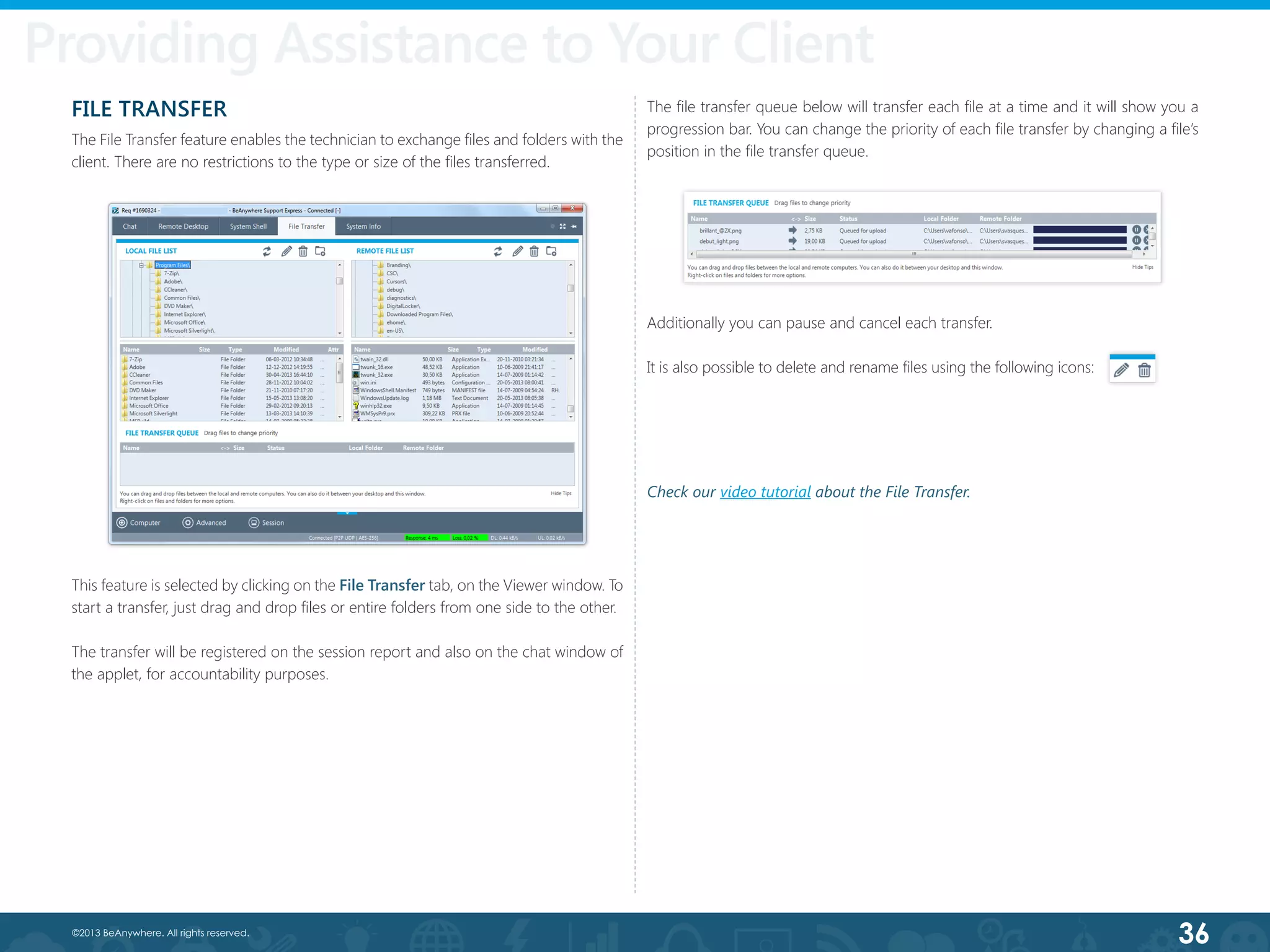 36©2013 BeAnywhere. All rights reserved.
Providing Assistance to Your Costumer
FILE TRANSFER
The File Transfer feature enables the technician to exchange files and folders with the
client. There are no restrictions to the type or size of the files transferred.
This feature is selected by clicking on the File Transfer tab, on the Viewer window. To
start a transfer, just drag and drop files or entire folders from one side to the other.
The transfer will be registered on the session report and also on the chat window of
the applet, for accountability purposes.
The file transfer queue below will transfer each file at a time and it will show you a
progression bar. You can change the priority of each file transfer by changing a file’s
position in the file transfer queue.
Additionally you can pause and cancel each transfer.
It is also possible to delete and rename files using the following icons:
Providing Assistance to Your Client
Check our video tutorial about the File Transfer.
 