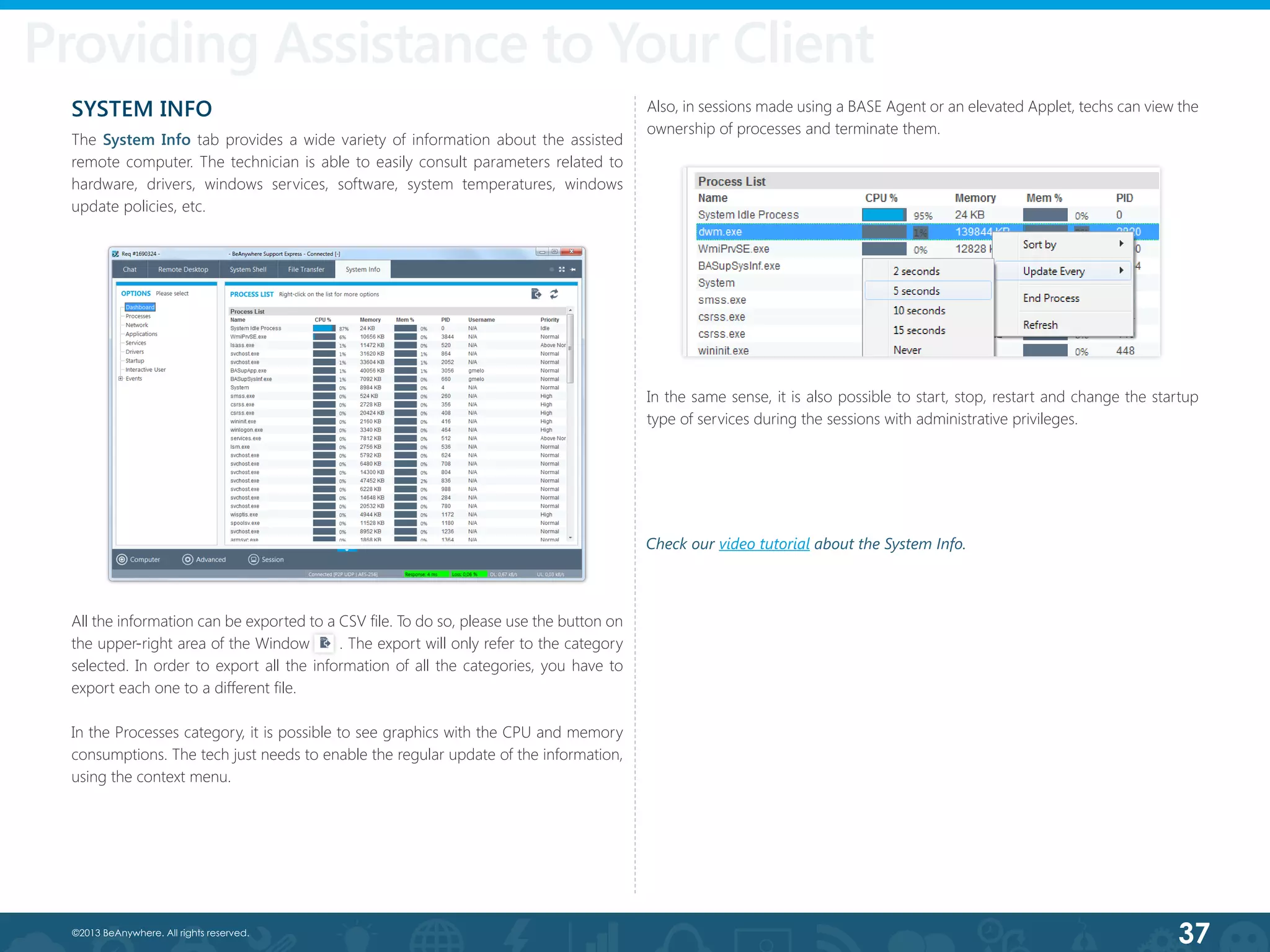 37©2013 BeAnywhere. All rights reserved.
SYSTEM INFO
The System Info tab provides a wide variety of information about the assisted
remote computer. The technician is able to easily consult parameters related to
hardware, drivers, windows services, software, system temperatures, windows
update policies, etc.
All the information can be exported to a CSV file. To do so, please use the button on
the upper-right area of the Window      . The export will only refer to the category
selected. In order to export all the information of all the categories, you have to
export each one to a different file.
In the Processes category, it is possible to see graphics with the CPU and memory
consumptions. The tech just needs to enable the regular update of the information,
using the context menu.
Providing Assistance to Your Client
Also, in sessions made using a BASE Agent or an elevated Applet, techs can view the
ownership of processes and terminate them.
In the same sense, it is also possible to start, stop, restart and change the startup
type of services during the sessions with administrative privileges.
Check our video tutorial about the System Info.
 