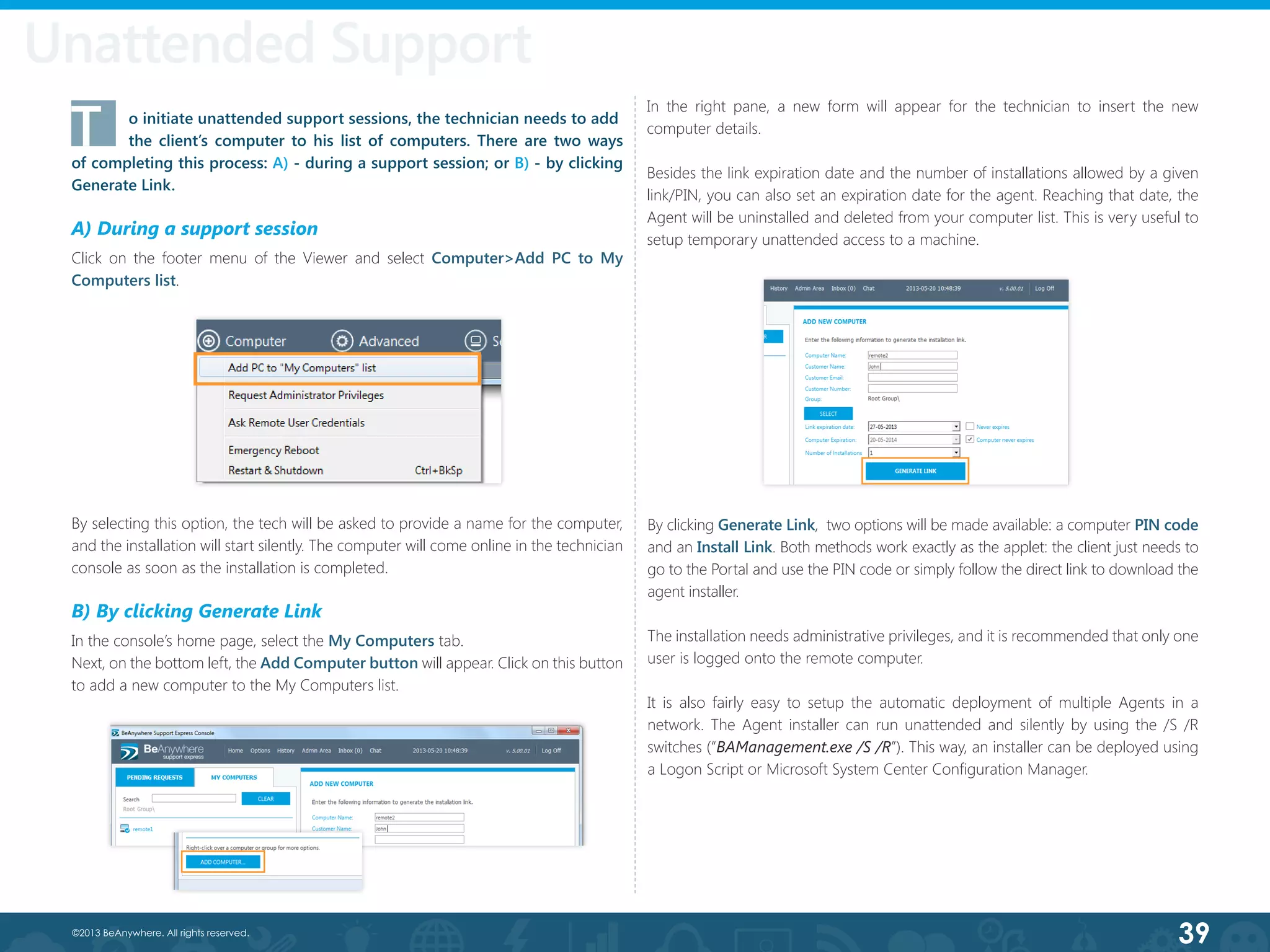 39©2013 BeAnywhere. All rights reserved.
T	 o initiate unattended support sessions, the technician needs to add 	
	 the client’s computer to his list of computers. There are two ways
of completing this process: A) - during a support session; or B) - by clicking
Generate Link.
A) During a support session
Click on the footer menu of the Viewer and select Computer>Add PC to My
Computers list.
By selecting this option, the tech will be asked to provide a name for the computer,
and the installation will start silently. The computer will come online in the technician
console as soon as the installation is completed.
B) By clicking Generate Link
In the console’s home page, select the My Computers tab.
Next, on the bottom left, the Add Computer button will appear. Click on this button
to add a new computer to the My Computers list.
In the right pane, a new form will appear for the technician to insert the new
computer details.
Besides the link expiration date and the number of installations allowed by a given
link/PIN, you can also set an expiration date for the agent. Reaching that date, the
Agent will be uninstalled and deleted from your computer list. This is very useful to
setup temporary unattended access to a machine.
By clicking Generate Link,  two options will be made available: a computer PIN code
and an Install Link. Both methods work exactly as the applet: the client just needs to
go to the Portal and use the PIN code or simply follow the direct link to download the
agent installer.
The installation needs administrative privileges, and it is recommended that only one
user is logged onto the remote computer.
It is also fairly easy to setup the automatic deployment of multiple Agents in a
network. The Agent installer can run unattended and silently by using the /S /R
switches (“BAManagement.exe /S /R”). This way, an installer can be deployed using
a Logon Script or Microsoft System Center Configuration Manager.
Unattended Support
 