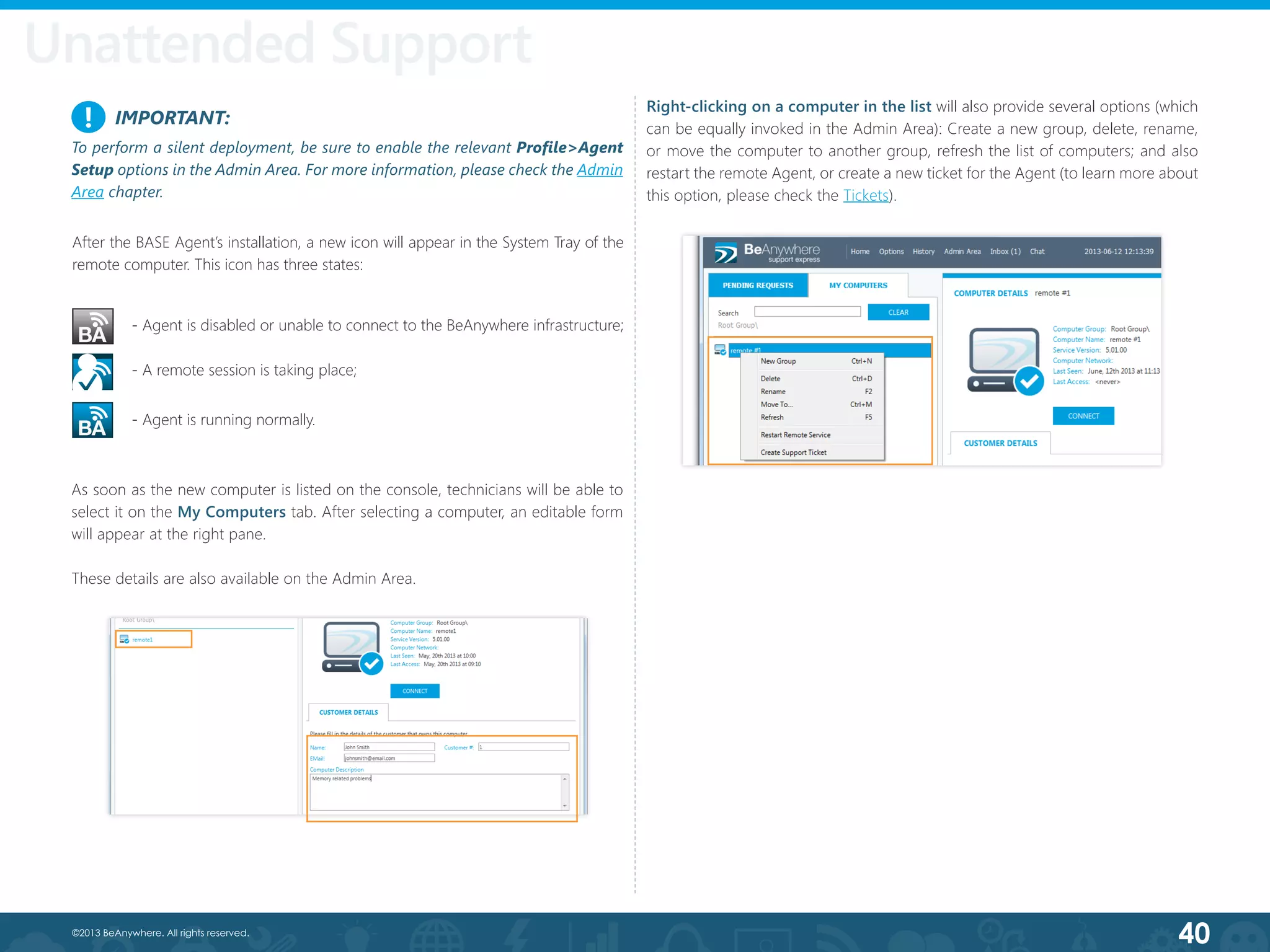 40©2013 BeAnywhere. All rights reserved.
As soon as the new computer is listed on the console, technicians will be able to
select it on the My Computers tab. After selecting a computer, an editable form
will appear at the right pane.
These details are also available on the Admin Area.
Right-clicking on a computer in the list will also provide several options (which
can be equally invoked in the Admin Area): Create a new group, delete, rename,
or move the computer to another group, refresh the list of computers; and also
restart the remote Agent, or create a new ticket for the Agent (to learn more about
this option, please check the Tickets).
Unattended Support
- A remote session is taking place;
- Agent is disabled or unable to connect to the BeAnywhere infrastructure;
- Agent is running normally.
After the BASE Agent’s installation, a new icon will appear in the System Tray of the
remote computer. This icon has three states:
IMPORTANT:
To perform a silent deployment, be sure to enable the relevant Profile>Agent
Setup options in the Admin Area. For more information, please check the Admin
Area chapter.
!
 