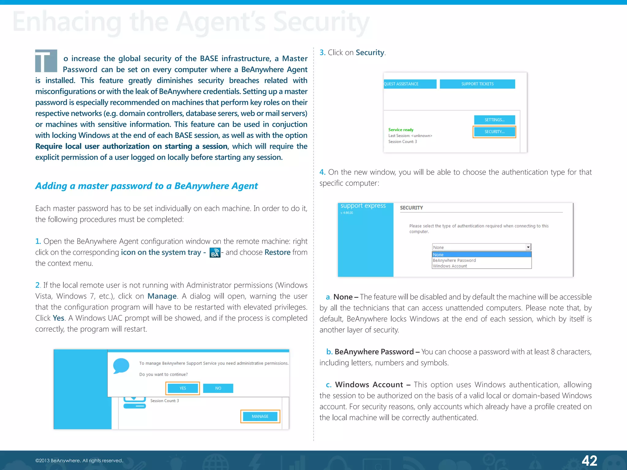 42©2013 BeAnywhere. All rights reserved.
T	 o increase the global security of the BASE infrastructure, a Master
Password can be set on every computer where a BeAnywhere Agent
is installed. This feature greatly diminishes security breaches related with
misconfigurations or with the leak of BeAnywhere credentials. Setting up a master
password is especially recommended on machines that perform key roles on their
respective networks (e.g. domain controllers, database serers, web or mail servers)
or machines with sensitive information. This feature can be used in conjuction
with locking Windows at the end of each BASE session, as well as with the option
Require local user authorization on starting a session, which will require the
explicit permission of a user logged on locally before starting any session.
Enhacing the Agent’s Security
Adding a master password to a BeAnywhere Agent
Each master password has to be set individually on each machine. In order to do it,
the following procedures must be completed:
1. Open the BeAnywhere Agent configuration window on the remote machine: right
click on the corresponding icon on the system tray - - and choose Restore from
the context menu.
2. If the local remote user is not running with Administrator permissions (Windows
Vista, Windows 7, etc.), click on Manage. A dialog will open, warning the user
that the configuration program will have to be restarted with elevated privileges.
Click Yes. A Windows UAC prompt will be showed, and if the process is completed
correctly, the program will restart.
4. On the new window, you will be able to choose the authentication type for that
specific computer:
3. Click on Security.
a. None – The feature will be disabled and by default the machine will be accessible
by all the technicians that can access unattended computers. Please note that, by
default, BeAnywhere locks Windows at the end of each session, which by itself is
another layer of security.
b. BeAnywhere Password – You can choose a password with at least 8 characters,
including letters, numbers and symbols.
  c. Windows Account – This option uses Windows authentication, allowing
the session to be authorized on the basis of a valid local or domain-based Windows
account. For security reasons, only accounts which already have a profile created on
the local machine will be correctly authenticated.
 