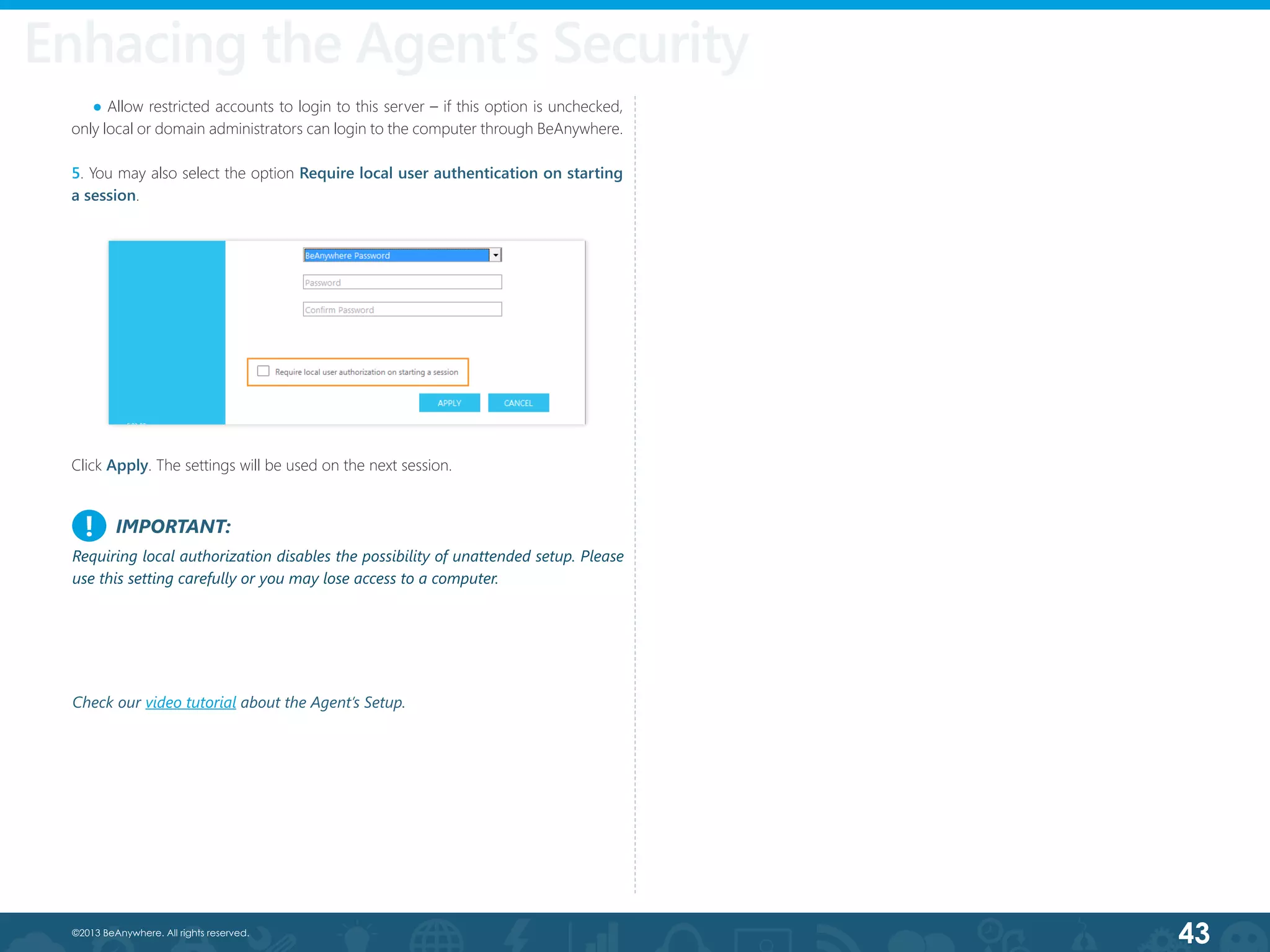 43©2013 BeAnywhere. All rights reserved.
    ● Allow restricted accounts to login to this server – if this option is unchecked,
only local or domain administrators can login to the computer through BeAnywhere.
5. You may also select the option Require local user authentication on starting
a session.
Click Apply. The settings will be used on the next session.
IMPORTANT:
Requiring local authorization disables the possibility of unattended setup. Please
use this setting carefully or you may lose access to a computer.
!
Enhacing the Agent’s Security
Check our video tutorial about the Agent’s Setup.
 