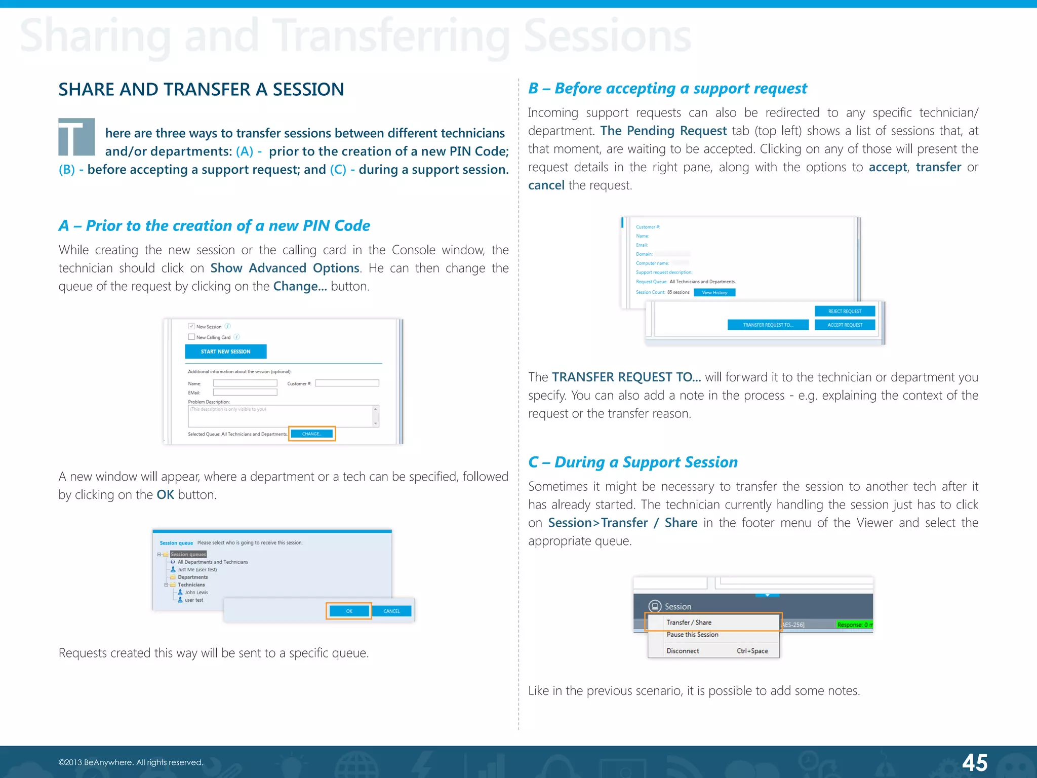 45©2013 BeAnywhere. All rights reserved.
Session Transfer
T	 here are three ways to transfer sessions between different technicians	
	 and/or departments: (A) -  prior to the creation of a new PIN Code;
(B) - before accepting a support request; and (C) - during a support session.
A – Prior to the creation of a new PIN Code
While creating the new session or the calling card in the Console window, the
technician should click on Show Advanced Options. He can then change the
queue of the request by clicking on the Change... button.
B – Before accepting a support request
Incoming support requests can also be redirected to any specific technician/
department. The Pending Request tab (top left) shows a list of sessions that, at
that moment, are waiting to be accepted. Clicking on any of those will present the
request details in the right pane, along with the options to accept, transfer or
cancel the request.
C – During a Support Session
Sometimes it might be necessary to transfer the session to another tech after it
has already started. The technician currently handling the session just has to click
on Session>Transfer / Share in the footer menu of the Viewer and select the
appropriate queue.
Sharing and Transferring Sessions
SHARE AND TRANSFER A SESSION
A new window will appear, where a department or a tech can be specified, followed
by clicking on the OK button.
Requests created this way will be sent to a specific queue.
The TRANSFER REQUEST TO... will forward it to the technician or department you
specify. You can also add a note in the process - e.g. explaining the context of the
request or the transfer reason.
Like in the previous scenario, it is possible to add some notes.
 