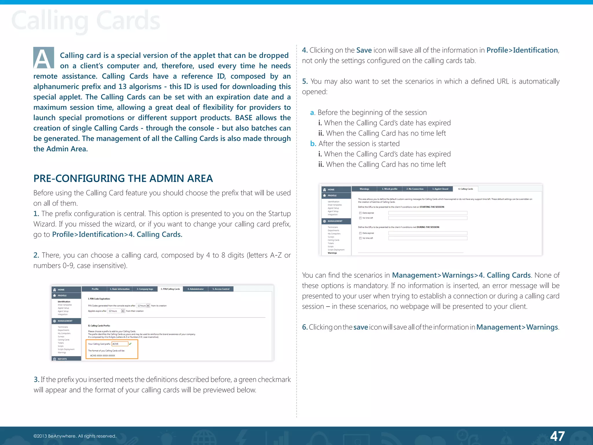 47©2013 BeAnywhere. All rights reserved.
A	 Calling card is a special version of the applet that can be dropped 	
	 on a client’s computer and, therefore, used every time he needs
remote assistance. Calling Cards have a reference ID, composed by an
alphanumeric prefix and 13 algorisms - this ID is used for downloading this
special applet. The Calling Cards can be set with an expiration date and a
maximum session time, allowing a great deal of flexibility for providers to
launch special promotions or different support products. BASE allows the
creation of single Calling Cards - through the console - but also batches can
be generated. The management of all the Calling Cards is also made through
the Admin Area.
PRE-CONFIGURING THE ADMIN AREA
Before using the Calling Card feature you should choose the prefix that will be used
on all of them.
1. The prefix configuration is central. This option is presented to you on the Startup
Wizard. If you missed the wizard, or if you want to change your calling card prefix,
go to Profile>Identification>4. Calling Cards.
2. There, you can choose a calling card, composed by 4 to 8 digits (letters A-Z or
numbers 0-9, case insensitive).
4. Clicking on the Save icon will save all of the information in Profile>Identification,
not only the settings configured on the calling cards tab.
5. You may also want to set the scenarios in which a defined URL is automatically
opened:
a. Before the beginning of the session
i. When the Calling Card’s date has expired
ii. When the Calling Card has no time left
b. After the session is started
i. When the Calling Card’s date has expired
ii. When the Calling Card has no time left
3. If the prefix you inserted meets the definitions described before, a green checkmark
will appear and the format of your calling cards will be previewed below.
You can find the scenarios in Management>Warnings>4. Calling Cards. None of
these options is mandatory. If no information is inserted, an error message will be
presented to your user when trying to establish a connection or during a calling card
session – in these scenarios, no webpage will be presented to your client.
6.ClickingonthesaveiconwillsavealloftheinformationinManagement>Warnings.
Calling Cards
 